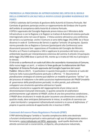 2
PREMESSA LA PROCEDURA DI APPROVAZIONE DEL DPSS ED IL RUOLO
DELLA COMUNITÀ LOCALE NELLA NUOVA LEGGE QUADRO NAZIONALE SUI
PORTI
Il DPSS è adottato dal Comitato di gestione della Autorità di Sistema Portuale. Nel
Comitato di gestione partecipa anche un rappresentante del Sindaco che fa parte
dell'ambito di competenza della Autorità di sistema Portuale.
Il DPSS è approvato dal Consiglio Regionale previa intesa con il Ministero delle
Infrastrutture e con la Regione o le Regioni se trattasi di Autorità di sistema portuale
interregionale come nel caso di Spezia. L’Intesa avviene attraverso una conferenza
dei servizi a cui partecipa anche il Comune ai sensi della legge 241/1990. Se ci fosse
dissenso in sede di Conferenza dei Servizi si applica l’articolo 14-quinquies. Questa
norma prevede che se Regione e Comune (partecipanti alla Conferenza) sono
dissenzienti possono fare opposizione al Presidente del Consiglio dei Ministri.
Peraltro se il Piano è sottoposto a VAS si applicano le procedure del testo unico
ambientale (questo per interpretazione estensiva del comma 4 articolo 14-quinquies
della legge 241/1990 dove si parla di VIA, mente qui si tratta di VAS ma il principio è
lo stesso).
D’altronde a conferma di un ruolo tutt’altro che secondario riconosciuto al Comune,
dalla nuova legge sui porti , si vedano le linee guida per la elaborazione dei Piani
Regolatori di Sistema Portuale approvata dal Consiglio Superiore dei Lavori
Pubblici (Marzo 2017) . In particolare in queste linee guida in relazione al ruolo del
Comune nella nuova pianificazione portuale si afferma: “il Documento di
pianificazione strategica di sistema può definire un modello di gestione “ad hoc” sia
del processo di redazione e che della successiva implementazione del PRdSP (modello
di governance della pianificazione portuale). In altre parole, può utilmente
svilupparsi uno strumento operativo attraverso il quale:
costituisce strumento a supporto del raggiungimento di pre-intese con le
Amministrazioni Comunali interessate, in quanto consente di confrontarsi
preliminarmente sugli obiettivi di PRdSP, al fine di una loro preventiva condivisione…
il PRdSP deve strutturarsi in modo da poter assumere una dimensione condivisa; in
qualche modo, deve anticipare fattivamente le intese, le verifiche di coerenza con
i piani territoriali e i programmi infrastrutturali esistenti o in corso di definizione. E’
proprio in questo contesto di opportunità che si inserisce il DPSS.
Contenuti del nuovo Piano Regolatore Portuale (PRP)
Il PRP delimita/disegna l'ambito e l'assetto complessivo delle aree destinate
a funzioni strettamente portuali e retro-portuali e agli assi di collegamento viario e
ferroviario, come individuate nel DPSS approvato, quali quelle destinate alle
attività commerciali e crocieristiche, al diporto, alla produzione industriale,
 