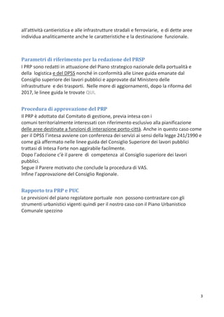 3
all'attività cantieristica e alle infrastrutture stradali e ferroviarie, e di dette aree
individua analiticamente anche le caratteristiche e la destinazione funzionale.
Parametri di riferimento per la redazione del PRSP
I PRP sono redatti in attuazione del Piano strategico nazionale della portualità e
della logistica e del DPSS nonché in conformità alle Linee guida emanate dal
Consiglio superiore dei lavori pubblici e approvate dal Ministero delle
infrastrutture e dei trasporti. Nelle more di aggiornamenti, dopo la riforma del
2017, le linee guida le trovate QUI.
Procedura di approvazione del PRP
Il PRP è adottato dal Comitato di gestione, previa intesa con i
comuni territorialmente interessati con riferimento esclusivo alla pianificazione
delle aree destinate a funzioni di interazione porto-città. Anche in questo caso come
per il DPSS l’intesa avviene con conferenza dei servizi ai sensi della legge 241/1990 e
come già affermato nelle linee guida del Consiglio Superiore dei lavori pubblici
trattasi di Intesa Forte non aggirabile facilmente.
Dopo l’adozione c’è il parere di competenza al Consiglio superiore dei lavori
pubblici.
Segue il Parere motivato che conclude la procedura di VAS.
Infine l’approvazione del Consiglio Regionale.
Rapporto tra PRP e PUC
Le previsioni del piano regolatore portuale non possono contrastare con gli
strumenti urbanistici vigenti quindi per il nostro caso con il Piano Urbanistico
Comunale spezzino
 