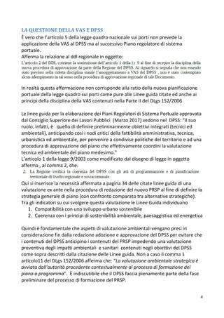 4
LA QUESTIONE DELLA VAS E DPSS
È vero che l’articolo 5 della legge quadro nazionale sui porti non prevede la
applicazione della VAS al DPSS ma al successivo Piano regolatore di sistema
portuale.
Afferma la relazione al ddl regionale in oggetto:
In realtà questa affermazione non corrisponde alla ratio della nuova pianificazione
portuale della legge quadro sui porti come pure alle Linee guida citate ed anche ai
principi della disciplina della VAS contenuti nella Parte II del DLgs 152/2006
Le linee guida per la elaborazione dei Piani Regolatori di Sistema Portuale approvata
dal Consiglio Superiore dei Lavori Pubblici (Marzo 2017) vedono nel DPSS: “Il suo
ruolo, infatti, è quello di definire preliminarmente obiettivi integrati (tecnici ed
ambientali), anticipando così i nodi critici della fattibilità amministrativa, tecnica,
urbanistica ed ambientale, per pervenire a condivise politiche del territorio e ad una
procedura di approvazione del piano che effettivamente coordini la valutazione
tecnica ed ambientale del piano medesimo.”
L’articolo 1 della legge 9/2003 come modificato dal disegno di legge in oggetto
afferma , al comma 2, che:
Qui si inserisce la necessità affermata a pagina 34 delle citate linee guida di una
valutazione ex ante nella procedura di redazione del nuovo PRSP al fine di definire la
strategia generale di piano (con confronto comparato tra alternative strategiche).
Tra gli indicatori su cui svolgere questa valutazione le Linee Guida individuano
1. Compatibilità con uno sviluppo urbano sostenibile
2. Coerenza con i principi di sostenibilità ambientale, paesaggistica ed energetica
Quindi è fondamentale che aspetti di valutazione ambientali vengano presi in
considerazione fin dalla redazione adozione e approvazione del DPSS per evitare che
i contenuti del DPSS anticipino i contenuti del PRSP impedendo una valutazione
preventiva degli impatti ambientali e sanitari contenuti negli obiettivi del DPSS
come sopra descritti dalla citazione delle Linee guida. Non a caso il comma 1
articolo11 del DLgs 152/2006 afferma che: “La valutazione ambientale strategica è
avviata dall'autorità procedente contestualmente al processo di formazione del
piano o programma”. È indiscutibile che il DPSS faccia pienamente parte della fase
preliminare del processo di formazione del PRSP.
 