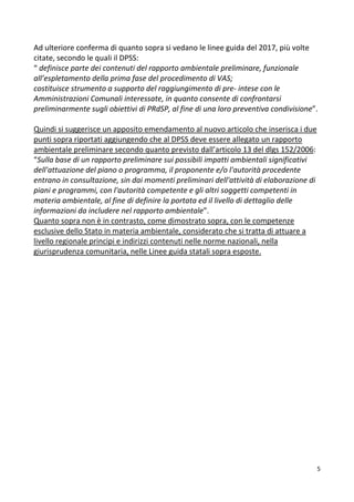 5
Ad ulteriore conferma di quanto sopra si vedano le linee guida del 2017, più volte
citate, secondo le quali il DPSS:
“ definisce parte dei contenuti del rapporto ambientale preliminare, funzionale
all’espletamento della prima fase del procedimento di VAS;
costituisce strumento a supporto del raggiungimento di pre- intese con le
Amministrazioni Comunali interessate, in quanto consente di confrontarsi
preliminarmente sugli obiettivi di PRdSP, al fine di una loro preventiva condivisione”.
Quindi si suggerisce un apposito emendamento al nuovo articolo che inserisca i due
punti sopra riportati aggiungendo che al DPSS deve essere allegato un rapporto
ambientale preliminare secondo quanto previsto dall’articolo 13 del dlgs 152/2006:
“Sulla base di un rapporto preliminare sui possibili impatti ambientali significativi
dell'attuazione del piano o programma, il proponente e/o l'autorità procedente
entrano in consultazione, sin dai momenti preliminari dell'attività di elaborazione di
piani e programmi, con l'autorità competente e gli altri soggetti competenti in
materia ambientale, al fine di definire la portata ed il livello di dettaglio delle
informazioni da includere nel rapporto ambientale”.
Quanto sopra non è in contrasto, come dimostrato sopra, con le competenze
esclusive dello Stato in materia ambientale, considerato che si tratta di attuare a
livello regionale principi e indirizzi contenuti nelle norme nazionali, nella
giurisprudenza comunitaria, nelle Linee guida statali sopra esposte.
 