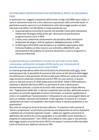 6
UN PERCORSO PARTECIPATIVO PER COSTRUIRE IL DPSS E IL SUCCESSIVO
PRSP
In particolare tra i soggetti competenti dell’articolo 13 dlgs 152/2006 sopra citato, ci
sono le autonomie locali che a loro volta sono espressione della comunità locale. In
particolare quanto sopra ha il suo fondamento nella stessa legge quadro sui porti
riformata (nel 2016 e nel 2017)letta in modo coordinato con:
1. la giurisprudenza comunitaria recente che prevede l’avvio della Valutazione
Ambientale Strategica (VAS) anche per i documenti di pianificazione
programmazione come il DPSS
2. il testo unico ambientale relativamente alla disciplina della Valutazione
Ambientale Strategica (VAS da applicare obbligatoriamente ai PRP)
3. la DGR Liguria 811/2016 sulla disciplina e le modalità organizzative della
Inchiesta Pubblica se letta insieme con la Direttiva 2003/35/CE sulla
partecipazione del pubblico nei processi decisionali su piani e programmi a
rilevanza ambientale
La giurisprudenza comunitaria recente che prevede l’avvio della
valutazione ambientale strategica (VAS) anche per i documenti di
pianificazione programmazione come il DPSS
La recente giurisprudenza della Corte di Giustizia ha dimostrato (vedi QUI), come
principio generale, la possibilità di avviare la VAS anche ad atti (previsti dalla legge)
che definiscano il solo perimetro all’interno del quale effettuare scelte poi accolte
negli strumenti urbanistici tradizionali (come il PRP nel caso nostro). In questo
senso la VAS può avviarsi fin dalla elaborazione del DPSS. Infatti Il DPSS definisce i
contenuti e obiettivi del futuro PRP e ne perimetra le aree a destinazione
strettamente portuale. La Corte di Giustizia nella sentenza sopra linkata afferma
che: “l’applicazione della VAS si riferisce a qualsiasi atto che fissi, definendo norme e
procedure di controllo applicabili al settore interessato, un insieme significativo di
criteri e di modalità per l’autorizzazione e l’attuazione di uno o più progetti idonei ad
avere un impatto notevole sull’ambiente. A tale riguardo, la nozione di <<insieme
significativo di criteri e di modalità>> dev’essere intesa in maniera qualitativa e non
quantitativa”.
Non solo ma sempre la Corte di Giustizia afferma: “è compreso nella nozione di
“piano o programma” un perimetro previsto da una disposizione di natura legislativa
e adottato da un’autorità regionale il quale: – abbia per oggetto unicamente la
definizione dei contorni di un’area geografica in cui potrebbe essere realizzato un
progetto di urbanizzazione”. Ora il DPSS come abbiamo visto sopra è atto previsto
dalla legge quadro sui porti (versione 2017) e ha proprio i contenuti affermati dalla
Corte di Giustizia per applicare ad esso la VAS.
 