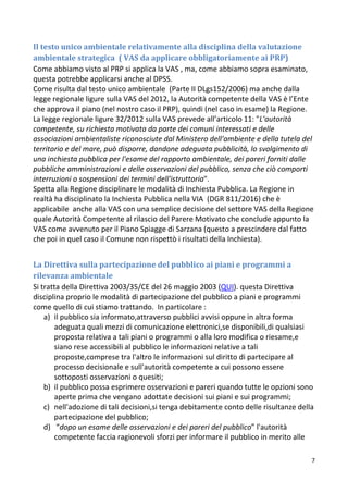7
Il testo unico ambientale relativamente alla disciplina della valutazione
ambientale strategica ( VAS da applicare obbligatoriamente ai PRP)
Come abbiamo visto al PRP si applica la VAS , ma, come abbiamo sopra esaminato,
questa potrebbe applicarsi anche al DPSS.
Come risulta dal testo unico ambientale (Parte II DLgs152/2006) ma anche dalla
legge regionale ligure sulla VAS del 2012, la Autorità competente della VAS è l’Ente
che approva il piano (nel nostro caso il PRP), quindi (nel caso in esame) la Regione.
La legge regionale ligure 32/2012 sulla VAS prevede all’articolo 11: "L'autorità
competente, su richiesta motivata da parte dei comuni interessati e delle
associazioni ambientaliste riconosciute dal Ministero dell'ambiente e della tutela del
territorio e del mare, può disporre, dandone adeguata pubblicità, lo svolgimento di
una inchiesta pubblica per l'esame del rapporto ambientale, dei pareri forniti dalle
pubbliche amministrazioni e delle osservazioni del pubblico, senza che ciò comporti
interruzioni o sospensioni dei termini dell'istruttoria".
Spetta alla Regione disciplinare le modalità di Inchiesta Pubblica. La Regione in
realtà ha disciplinato la Inchiesta Pubblica nella VIA (DGR 811/2016) che è
applicabile anche alla VAS con una semplice decisione del settore VAS della Regione
quale Autorità Competente al rilascio del Parere Motivato che conclude appunto la
VAS come avvenuto per il Piano Spiagge di Sarzana (questo a prescindere dal fatto
che poi in quel caso il Comune non rispettò i risultati della Inchiesta).
La Direttiva sulla partecipazione del pubblico ai piani e programmi a
rilevanza ambientale
Si tratta della Direttiva 2003/35/CE del 26 maggio 2003 (QUI). questa Direttiva
disciplina proprio le modalità di partecipazione del pubblico a piani e programmi
come quello di cui stiamo trattando. In particolare :
a) il pubblico sia informato,attraverso pubblici avvisi oppure in altra forma
adeguata quali mezzi di comunicazione elettronici,se disponibili,di qualsiasi
proposta relativa a tali piani o programmi o alla loro modifica o riesame,e
siano rese accessibili al pubblico le informazioni relative a tali
proposte,comprese tra l'altro le informazioni sul diritto di partecipare al
processo decisionale e sull'autorità competente a cui possono essere
sottoposti osservazioni o quesiti;
b) il pubblico possa esprimere osservazioni e pareri quando tutte le opzioni sono
aperte prima che vengano adottate decisioni sui piani e sui programmi;
c) nell'adozione di tali decisioni,si tenga debitamente conto delle risultanze della
partecipazione del pubblico;
d) “dopo un esame delle osservazioni e dei pareri del pubblico” l'autorità
competente faccia ragionevoli sforzi per informare il pubblico in merito alle
 