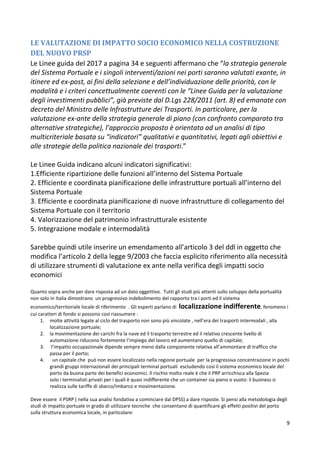 9
LE VALUTAZIONE DI IMPATTO SOCIO ECONOMICO NELLA COSTRUZIONE
DEL NUOVO PRSP
Le Linee guida del 2017 a pagina 34 e seguenti affermano che “la strategia generale
del Sistema Portuale e i singoli interventi/azioni nei porti saranno valutati exante, in
itinere ed ex-post, ai fini della selezione e dell’individuazione delle priorità, con le
modalità e i criteri concettualmente coerenti con le “Linee Guida per la valutazione
degli investimenti pubblici”, già previste dal D.Lgs 228/2011 (art. 8) ed emanate con
decreto del Ministro delle Infrastrutture dei Trasporti. In particolare, per la
valutazione ex-ante della strategia generale di piano (con confronto comparato tra
alternative strategiche), l’approccio proposto è orientato ad un analisi di tipo
multicriteriale basata su “indicatori” qualitativi e quantitativi, legati agli obiettivi e
alle strategie della politica nazionale dei trasporti.”
Le Linee Guida indicano alcuni indicatori significativi:
1.Efficiente ripartizione delle funzioni all’interno del Sistema Portuale
2. Efficiente e coordinata pianificazione delle infrastrutture portuali all’interno del
Sistema Portuale
3. Efficiente e coordinata pianificazione di nuove infrastrutture di collegamento del
Sistema Portuale con il territorio
4. Valorizzazione del patrimonio infrastrutturale esistente
5. Integrazione modale e intermodalità
Sarebbe quindi utile inserire un emendamento all’articolo 3 del ddl in oggetto che
modifica l’articolo 2 della legge 9/2003 che faccia esplicito riferimento alla necessità
di utilizzare strumenti di valutazione ex ante nella verifica degli impatti socio
economici
Quanto sopra anche per dare risposta ad un dato oggettivo. Tutti gli studi più attenti sullo sviluppo della portualità
non solo in Italia dimostrano un progressivo indebolimento del rapporto tra i porti ed il sistema
economico/territoriale locale di riferimento . Gli esperti parlano di localizzazione indifferente, fenomeno i
cui caratteri di fondo si possono così riassumere :
1. molte attività legate al ciclo del trasporto non sono più vincolate , nell’era dei trasporti intermodali , alla
localizzazione portuale;
2. la movimentazione dei carichi fra la nave ed il trasporto terrestre ed il relativo crescente livello di
automazione riducono fortemente l’impiego del lavoro ed aumentano quello di capitale;
3. l’impatto occupazionale dipende sempre meno dalla componente relativa all’ammontare di traffico che
passa per il porto;
4. un capitale che può non essere localizzato nella regione portuale per la progressiva concentrazione in pochi
grandi gruppi internazionali dei principali terminal portuali escludendo così il sistema economico locale del
porto da buona parte dei benefici economici. Il rischio molto reale è che il PRP arricchisca alla Spezia
solo i terminalisti privati per i quali è quasi indifferente che un container sia pieno o vuoto: il business si
realizza sulle tariffe di sbarco/imbarco e movimentazione.
Deve essere il PSRP ( nella sua analisi fondativa a cominciare dal DPSS) a dare risposte. Si pensi alla metodologia degli
studi di impatto portuale in grado di utilizzare tecniche che consentano di quantificare gli effetti positivi del porto
sulla struttura economica locale, in particolare:
 