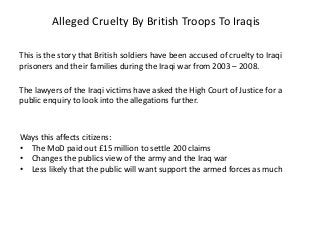 Alleged Cruelty By British Troops To Iraqis
This is the story that British soldiers have been accused of cruelty to Iraqi
prisoners and their families during the Iraqi war from 2003 – 2008.
The lawyers of the Iraqi victims have asked the High Court of Justice for a
public enquiry to look into the allegations further.
Ways this affects citizens:
• The MoD paid out £15 million to settle 200 claims
• Changes the publics view of the army and the Iraq war
• Less likely that the public will want support the armed forces as much
 