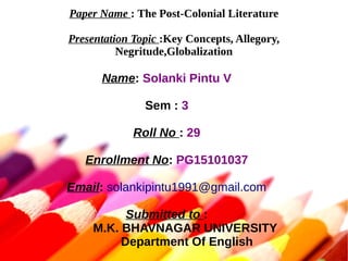 Paper Name : The Post-Colonial Literature
Presentation Topic :Key Concepts, Allegory,
Negritude,Globalization
Name: Solanki Pintu V
Sem : 3
Roll No : 29
Enrollment No: PG15101037
Email: solankipintu1991@gmail.com
Submitted to :
M.K. BHAVNAGAR UNIVERSITY
Department Of English
 