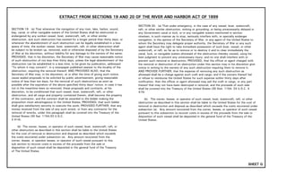 EXTRACT FROM SECTIONS 19 AND 20 OF THE RIVER AND HARBOR ACT OF 1899
SECTION 19. (a) That whenever the navigation of any river, lake, harbor, sound,
bay, canal, or other navigable waters of the United States shall be obstructed or
endangered by any sunken vessel, boat, watercraft, raft, or other similar
obstruction, and such obstruction has existed for a longer period than thirty days, or
whenever the abandonment of such obstruction can be legally established in a less
space of time, the sunken vessel, boat, watercraft, raft, or other obstruction shall
be subject to be broken up, removed, sold or otherwise disposed of by the Secretary
of War at his discretion, without liability for any damage to the owners of the same;
PROVIDED, that in his discretion, the Secretary of War may cause reasonable notice
of such obstruction of not less than thirty days, unless the legal abandonment of the
obstruction can be established in a less time, to be given by publication, addressed
"To whom it may concern", in a newspaper published nearest to the locality of the
obstruction, requiring the removal thereof; AND PROVIDED ALSO, that the
Secretary of War may, in his discretion, at or after the time of giving such notice,
cause sealed proposals to be solicited by public advertisement, giving reasonable
notice of less than ten days, for the removal of such obstructions as soon as
possible after the expiration of the above specified thirty days' notice, in case it has
not in the meantime been so removed, these proposals and contracts, at his
discretion, to be conditioned that such vessel, boat, watercraft, raft, or other
obstruction, and all cargo and property contained therein, shall become the property
of the contractor, and the contract shall be awarded to the bidder making the
proposition most advantageous to the United States; PROVIDED, that such bidder
shall give satisfactory security to execute the work; PROVIDED FURTHER, that any
money received from the sale of any such wreck, or from any contractor for the
removal of wrecks, under this paragraph shall be covered into the Treasury of the
United States (30 Sat. 1154;33 U.S.C.
$ 414).
(b) The owner, lessee, or operator of such vessel, boat, watercraft, raft, or
other obstruction as described in this section shall be liable to the United States
for the cost of removal or destruction and disposal as described which exceeds
the costs recovered under subsection (a). Any amount recovered from the
owner, lessee, or operator lessee, or operator of such vessel pursuant to this
sub section to recover costs in excess of the proceeds from the sale or
disposition of such vessel shall be deposited in the general fund of the Treasury
of The United States.
SECTION 20. (a) That under emergency, in the case of any vessel, boat, watercraft,
raft, or other similar obstruction, sinking or grounding, or being unnecessarily delayed in
any Government canal or lock, or in any navigable waters mentioned in section
nineteen, in such manner as to stop, seriously interfere with, or specially endanger
navigation, in the opinion of the Secretary of War, or any agent of the United States to
whom the Secretary may delegate proper authority, the Secretary of War or any such
agent shall have the right to take immediate possession of such boat, vessel, or other
watercraft, or raft, so far as to remove or to destroy it and to clear immediately the
canal, lock, or navigable waters aforesaid of the obstruction thereby caused, using his
best judgment to prevent any unnecessary injury; and no one shall interfere with or
prevent such removal or destruction; PROVIDED, that the officer or agent charged with
the removal or destruction of an obstruction under this section may in his discretion give
notice in writing to the owners of any such obstruction requiring them to remove it;
AND PROVIDE FURTHER, that the expense of removing any such obstruction as
aforesaid shall be a charge against such craft and cargo; and if the owners thereof fail
or refuse to reimburse the United States for such expense within thirty days after
notification, then the officer or agent aforesaid may sell the craft or cargo, or any part
thereof that may not have been destroyed in removal, and the proceeds of such sale
shall be covered into the Treasury of the United States (30 Stat. 1154; 33 U.S.C. 4
415)
(b). The owner, lessee, or operator of such vessel, boat, watercraft, raft, or other
obstruction as described in this section shall be liable to the United States for the cost of
removal or destruction and disposal as described which exceeds the costs recovered under
subsection (a). Any amount recovered from the owner, lessee, or operator of such vessel
pursuant to this subsection to recover costs in excess of the proceeds from the sale or
disposition of such vessel shall be deposited in the general fund of the Treasury of the
United States.
SHEET G
 