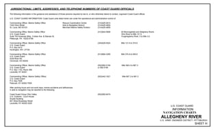 JURISDICTIONAL LIMITS, ADDRESSES, AND TELEPHONE NUMBERS OF COAST GUARD OFFICIALS
The following information in the guidance and assistance of those persons required by law to, or who otherwise desire to contact, cognizant Coast Guard official.
U.S. COAST GUARD INFORMATION: Coast Guard units listed herein are under the operational and administrative control of:
Commanding Officer, Marine Safety Office Rescue Coordination Center (314)425-4614
1430 Olive Street Aids to Navigation Branch (314)425-4604
St. Louis, MO 63103 Merchant Marine Safety Division (314)425-4655
Commanding Office, Marine Safety Office (412)644-5808 All Monongahela and Allegheny Rivers
U.S. Coast Guard Ohio River to Mile 121.6
Suite 700 Kossman Bldg., Forbes Ave. & Stanwix St. Youghiogheny River, 0 to Mile 3.0
Pittsburgh, PA 15222-4186
Commanding Officer, Marine Safety Office (304)529-5524 Mile 121.6 to 374.8
U.S. Coast Guard
P.O. Box 2412
Huntington, WV 27725
Commanding Officer, Marine Safety Office (513)684-3295 Mile 374.8 to 546.8
U.S. Coast Guard
4335 River Rd.
Cincinnati, OH 45204
Commanding Officer, Marine Safety Office (502)582-5194 Mile 546.4 to 867.3
U.S. Coast Guard or 582-5195
P.O. Box 1153, Room 360
Louisville, KY 40201
Commanding Officer, Marine Safety Office( (502)442-1621 Mile 867.3 to 981.0
U.S. Coast Guard
P.O. Box 7509
Paducah, KY 42002-7509
After working hours and non-work days, marine accidents and deficiencies
in aids to navigation may be reported to the following:
Coast Guard Group Ohio Valley (502)582-6474
U.S. Customs - Court House
Snyder Building
601 West Broadway Street
Louisville, KY 40202-2229
U.S. COAST GUARD
INFORMATION
NAVIGATION CHARTS
ALLEGHENY RIVER
U.S. ARMY ENGINEER DISTRICT, PITTSBURGH
SHEET H
 
