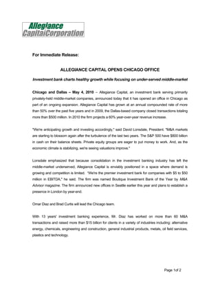 For Immediate Release:


                   ALLEGIANCE CAPITAL OPENS CHICAGO OFFICE

Investment bank charts healthy growth while focusing on under-served middle-market


Chicago and Dallas – May 4, 2010 – Allegiance Capital, an investment bank serving primarily
privately-held middle-market companies, announced today that it has opened an office in Chicago as
part of an ongoing expansion. Allegiance Capital has grown at an annual compounded rate of more
than 50% over the past five years and in 2009, the Dallas-based company closed transactions totaling
more than $500 million. In 2010 the firm projects a 60% year-over-year revenue increase.


"We're anticipating growth and investing accordingly," said David Lonsdale, President. "M&A markets
are starting to blossom again after the turbulence of the last two years. The S&P 500 have $800 billion
in cash on their balance sheets. Private equity groups are eager to put money to work. And, as the
economic climate is stabilizing, we're seeing valuations improve."


Lonsdale emphasized that because consolidation in the investment banking industry has left the
middle-market underserved, Allegiance Capital is enviably positioned in a space where demand is
growing and competition is limited. “We're the premier investment bank for companies with $5 to $50
million in EBITDA," he said. The firm was named Boutique Investment Bank of the Year by M&A
Advisor magazine. The firm announced new offices in Seattle earlier this year and plans to establish a
presence in London by year-end.


Omar Diaz and Brad Curtis will lead the Chicago team.


With 13 years' investment banking experience, Mr. Diaz has worked on more than 60 M&A
transactions and raised more than $15 billion for clients in a variety of industries including: alternative
energy, chemicals, engineering and construction, general industrial products, metals, oil field services,
plastics and technology.




                                                                                          Page 1of 2
 