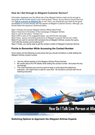 How do I Get through to Allegiant Customer Service?
Information displayed over the official site of the Allegiant Airlines might not be enough to
encounter all the doubts rising to your mind at times. Hence, do you want to ensure that one
can Talk to a person at Allegiant Air or not? Then, you should pat your back for the great
possibilities to connect directly with the experts at Allegiant Customer Service. Although, you
should follow the sequence mentioned below.
Step-1 Browse and access Allegiant Airlines Official Web Portal.
Step-2 Head Out to the bottom of the homepage of Allegiant Airlines.
Step-3 Look for the option, “Contact Us.”
Step-4 With a click on the suggested option, you will find the new page.
Step-5 Now, various connecting extensions of Allegiant Customer Service are visible.
Step-6 If you want to connect with someone live at Allegiant Airlines, access the query,
“Can't find the answer you're looking for?”
Step-7 Finally, you will be able to get the contact number of Allegiant Customer Service.
Points to Remember While Accessing the Contact Number
Given below are the following crucial points that you should not before or while dialling the
Allegiant Airlines contact number.
• Visit the official website to find Allegiant Airlines Phone Number.
• Be careful about the IVR details while dialing the contact number. And press the key
accordingly.
• The most important and common point to keep in mind about the telephonic
extension, one might have to wait for more than 30 minutes to connect with the air
ticketing executive.
Switching Options to Approach the Allegiant Airlines Experts
 
