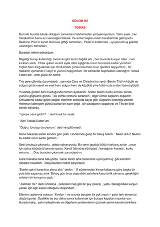 BÖLÜM İKİ 
TOBİAS 
Bu holü burada tutsak olduğum zamanları hatırlamadan yürüyemiyordum. Yalın ayak , her 
hareketimin bana acı vereceğini bilerek. Ve anılar başka anıları beraberinde getiriyordu. 
Beatrice Prior’ın kendi ölümüne gittiği zamanları , Peter’ın kollarında , uyuşturulmuş şekilde 
uzandığını zamanları. 
Buradan nefret ediyordum. 
Bilgeliği burayı kullandığı zaman ki gibi temiz değildi artı , her duvarda kurşun izleri , cam 
kırıkları vardı. Titrek ışıklar ve kirli ayak izleri eşliğinde onun hücresine kadar yürüdüm. 
Hiçbiri beni sorgulamak için durdurmadı çünkü kolumda onun işaretini taşıyordum , bir 
halkanın içerisinde Evelyn’in yüzünü taşıyordum. Bir zamanlar taşımaktan utandığım Tobias 
Eaton adı , artık güçlü bir isimdi. 
Tris yere çökmüş durumdaydı , yanında Cara ve Christina’na vardı. Benim Tris’im küçük ve 
solgun görünmeydi ve evet hem solgun hem de küçüktü yine bütün oda ondan ibaret gibiydi. 
Yuvarlak gözleri beni bulduğunda hemen ayaklandı. Kolları belimi buldu sımsıkı sarıldı, 
yüzünü göğsüme göndü. Tek elimle omzunu sararken , diğer elimle saçlarını okşadım. 
Omuzlarına kadar gelen saçları ellerimin arasında kayıp gtiti. Saçlarını kestirdiği zaman 
memnun kalmıştım çünkü bunlar bir kızın değil , bir savaşçının saçlarıydı ve Tris’de öyle 
olmak istiyordu. 
‘ İçeriye nasıl girdin? ‘ dedi kısık bir sesle. 
‘ Ben Tobias Eaton’um.’ 
‘ Doğru. Unutup duruyorum.’ dedi ve gülümsedi. 
Bana bakacak kadar kendini geri çekti. Gözlerinde garip bir bakış belirdi. ‘ Neler oldu? Neden 
bu kadar uzun sürdü gelmen. ‘ 
Sesi umutsuz çıkıyordu , adeta yalvarıyordu. Bu yerin taşıdığı bütün korkunç anılar , onun 
için daha kötüsünü barındırıyordu. Kendi ölümüne yürüyüşü , kardeşinin ihanetti , korku 
serumu … Onu buradan çıkarmak zorundaydım. 
Cara merakla bana bakıyordu. Sanki tenim artık bedenime uymuyormuş gibi kendimi 
rahatsız hissettim. İzleyicilerden nefret ediyordum. 
‘Evelyn şehri karantina altına aldı.‘ dedim. ‘ O söylemeden kimse kafasına göre başka bir 
yola bile sapamaz artık. Birkaç gün önce dışarıdaki zalimlere karşı birlik olmamız gerektiğini 
anlatan bir konuşma yaptı. ‘ 
‘ Zalimler mi?’ dedi Christina , cebinden hap gibi bir şey çıkarıp , yuttu. Bacağındaki kurşun 
yarası için ağrı kesici olduğunu düşündüm. 
Ellerimi ceplerime soktum. ‘Evelyn – ve onunla beraber bir çok insan – şehri terk etmemizi 
düşünüyorlar. Özellikle de bizi daha sonra kullanmak için buraya kapatan insanlar için. 
Burada kalıp , şehri iyileştirmek ve diğerlerin problemlerini çözmek yerine kendimizinkilere 
 