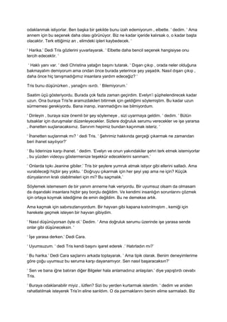 odaklanmak istiyorlar. Ben başka bir şekilde bunu izah edemiyorum , elbette. ‘ dedim. ‘ Ama 
annem için bu seçenek daha olası görünüyor. Biz ne kadar içeride kalırsak o, o kadar başta 
olacaktır. Terk ettiğimiz an , elimdeki ipleri kaybedecek. ‘ 
‘ Harika.’ Dedi Tris gözlerini yuvarlayarak. ‘ Elbette daha bencil seçenek hangisiyse onu 
tercih edecektir. ‘ 
‘ Haklı yanı var. ‘ dedi Christina yatağın başını tutarak. ‘ Dışarı çıkıp , orada neler olduğuna 
bakmayalım demiyorum ama ondan önce burada yeterince şey yaşadık. Nasıl dışarı çıkıp , 
daha önce hiç tanışmadığımız insanlara yardım edeceğiz? ‘ 
Tris bunu düşünürken , yanağını ısırdı. ‘ Bilemiyorum.’ 
Saatim üçü gösteriyordu. Burada çok fazla zaman geçirdim. Evelyn’i şüphelendirecek kadar 
uzun. Ona buraya Tris’le aramızdakileri bitirmek için geldiğimi söylemiştim. Bu kadar uzun 
sürmemesi gerekiyordu. Bana inanıp, inanmadığını ise bilmiyordum. 
‘ Dinleyin , buraya size önemli bir şey söylemeye , sizi uyarmaya geldim. ‘ dedim. ‘ Bütün 
tutsaklar için duruşmalar düzenleyecekler. Sizlere doğruluk serumu verecekler ve işe yararsa 
, ihanetten suçlanacaksınız. Sanırım hepimiz bundan kaçınmak isteriz. ‘ 
‘ İhanetten suçlanmak mı? ‘ dedi Tris. ‘ Şehrimiz hakkında gerçeği çıkarmak ne zamandan 
beri ihanet sayılıyor?’ 
‘ Bu liderinize karşı ihanet. ‘ dedim. ‘Evelyn ve onun yakındakiler şehri terk etmek istemiyorlar 
, bu yüzden videoyu göstermenize teşekkür edeceklerini sanmam.’ 
‘ Onlarda tıpkı Jeanine gibiler.’ Tris bir şeylere yumruk atmak istiyor gibi ellerini salladı. Ama 
vurabileceği hiçbir şey yoktu. ‘ Doğruyu çıkarmak için her şeyi yap ama ne için? Küçük 
dünyalarının kralı olabilmeleri için mi? Bu saçmalık.’ 
Söylemek istemesem de bir yanım anneme hak veriyordu. Bir uyumsuz olsam da olmasam 
da dışarıdaki insanlara hiçbir şey borçlu değildim. Ve kendimi insanlığın sorunlarını çözmek 
için ortaya koymak istediğime de emin değildim. Bu ne demekse artık. 
Ama kaçmak için sabırsızlanıyordum. Bir hayvan gibi kapana kıstırılmıştım , kemiği için 
harekete geçmek isteyen bir hayvan gibiydim. 
‘ Nasıl düşünüyorsan öyle ol.’ Dedim. ‘ Ama doğruluk serumu üzerinde işe yarasa sende 
onlar gibi düşüneceksin. ‘ 
‘ İşe yarasa derken.’ Dedi Cara. 
‘ Uyumsuzum. ‘ dedi Tris kendi başını işaret ederek .’ Hatırladın mı?’ 
‘ Bu harika.’ Dedi Cara saçlarını arkada toplayarak. ‘ Ama tipik olarak. Benim deneyimlerime 
göre çoğu uyumsuz bu seruma karşı dayanamıyor. Sen nasıl başaracaksın?’ 
‘ Sen ve bana iğne batıran diğer Bilgeler hala anlamadınız anlaşılan.’ diye yapıştırdı cevabı 
Tris. 
‘ Buraya odaklanabilir miyiz , lütfen? Sizi bu yerden kurtarmak isterdim. ‘ dedim ve aniden 
rahatlatılmak isteyerek Tris’in eline sarıldım. O da parmaklarını benim elime sarmaladı. Biz 
 