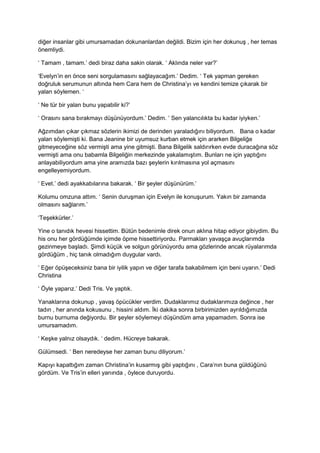 diğer insanlar gibi umursamadan dokunanlardan değildi. Bizim için her dokunuş , her temas 
önemliydi. 
‘ Tamam , tamam.’ dedi biraz daha sakin olarak. ‘ Aklında neler var?’ 
‘Evelyn’in en önce seni sorgulamasını sağlayacağım.’ Dedim. ‘ Tek yapman gereken 
doğruluk serumunun altında hem Cara hem de Christina’yı ve kendini temize çıkarak bir 
yalan söylemen. ‘ 
‘ Ne tür bir yalan bunu yapabilir ki?’ 
‘ Orasını sana bırakmayı düşünüyordum.’ Dedim. ‘ Sen yalancılıkta bu kadar iyiyken.’ 
Ağzımdan çıkar çıkmaz sözlerin ikimizi de derinden yaraladığını biliyordum. Bana o kadar 
yalan söylemişti ki. Bana Jeanine bir uyumsuz kurban etmek için ararken Bilgeliğe 
gitmeyeceğine söz vermişti ama yine gitmişti. Bana Bilgelik saldırırken evde duracağına söz 
vermişti ama onu babamla Bilgeliğin merkezinde yakalamıştım. Bunları ne için yaptığını 
anlayabiliyordum ama yine aramızda bazı şeylerin kırılmasına yol açmasını 
engelleyemiyordum. 
‘ Evet.’ dedi ayakkabılarına bakarak. ‘ Bir şeyler düşünürüm.’ 
Kolumu omzuna attım. ‘ Senin duruşman için Evelyn ile konuşurum. Yakın bir zamanda 
olmasını sağlarım.’ 
‘Teşekkürler.’ 
Yine o tanıdık hevesi hissettim. Bütün bedenimle direk onun aklına hitap ediyor gibiydim. Bu 
his onu her gördüğümde içimde öpme hissettiriyordu. Parmakları yavaşça avuçlarımda 
gezinmeye başladı. Şimdi küçük ve solgun görünüyordu ama gözlerinde ancak rüyalarımda 
gördüğüm , hiç tanık olmadığım duygular vardı. 
‘ Eğer öpüşeceksiniz bana bir iyilik yapın ve diğer tarafa bakabilmem için beni uyarın.’ Dedi 
Christina 
‘ Öyle yaparız.’ Dedi Tris. Ve yaptık. 
Yanaklarına dokunup , yavaş öpücükler verdim. Dudaklarımız dudaklarımıza değince , her 
tadın , her anında kokusunu , hissini aldım. İki dakika sonra birbirimizden ayrıldığımızda 
burnu burnuma değiyordu. Bir şeyler söylemeyi düşündüm ama yapamadım. Sonra ise 
umursamadım. 
‘ Keşke yalnız olsaydık. ‘ dedim. Hücreye bakarak. 
Gülümsedi. ‘ Ben neredeyse her zaman bunu diliyorum.’ 
Kapıyı kapattığım zaman Christina’in kusarmış gibi yaptığını , Cara’nın buna güldüğünü 
gördüm. Ve Tris’in elleri yanında , öylece duruyordu. 
 