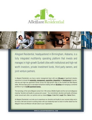 Allegiant Residential, headquartered in Birmingham, Alabama, is a
fully integrated multifamily operating platform that invests and
manages in high-growth Sunbelt cities with institutional and high-net
worth investors, private investment funds, third party owners, and
joint venture partners.

In Allegiant Residential, you have a senior management team with over 50 years of apartment industry
experience to include the ownership, management, acquisition, disposition and development of garden,
mid-rise and high-rise apartment homes across the high-growth cities of the Sunbelt and Mid-Atlantic
states. We have been party to real estate transactions totaling well over $5 billion and managing a combined
portfolio of up to 75,000 apartment homes.

The etymology of the name Allegiant comes from 14th century Middle English and the root word allegiance
meaning “devotion and loyalty to a group and a cause.” Our commitment, devotion and loyalty will always
center around each other, our partners and our shared Vision of Live Well, Laugh Often, Serve Others.

At Allegiant Residential, we invite you to experience our devotion and loyalty to your success today and in
the future. We look forward to working closer with your leadership team to share in further detail how the
Allegiant Vision and Mission will add value to your organization.



                                 W W W. ALLEGIANTRESIDENTIAL.COM
 