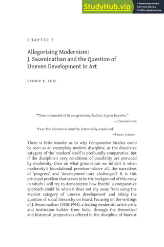 C H A P T E R 7
Allegorizing Modernism:
J. Swaminathan and the Question of
Uneven Development in Art
SANDIP K. LUIS
“Time is denuded of its progressional ballast: it goes haywire.”
—J. SWAMINATHAN
“Even the ahistorical must be historically explained”
—FREDRIC JAMESON
There is little wonder as to why Comparative Studies could
be seen as an exemplary modern discipline, as the discursive
category of the ‘modern’ itself is profoundly comparative. But
if the discipline’s very conditions of possibility are provided
by modernity, then on what ground can we inhabit it when
modernity’s foundational premises—above all, the narratives
of ‘progress’ and ‘development’—are challenged? It is this
principal problem that serves to be the background of this essay
in which I will try to demonstrate how fruitful a comparative
approach could be when it does not shy away from using the
Marxist category of ‘uneven development’ and taking the
question of social hierarchy on board. Focusing on the writings
of J. Swaminathan (1928-1994), a leading modernist artist-critic
and institution builder from India, through the theoretical
and historical perspectives offered in the discipline of Marxist
From 'Rethinking Comparative Aesthetics in a Contemporary Frame', edited by R.N. Misra and
Parul Dave-Mukherji, Indian Institute of Advanced Study, Shimla, 2019
 