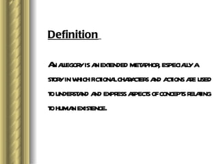 Definition An allegory is an extended metaphor, especially a story in which fictional characters and actions are used to understand and express aspects of concepts relating to human existence.