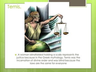 Temis.

A woman blindfolded holding a scale represents the
justice because in the Greek mythology, Temis was the
incarnation of divine order and was blind because the
laws are the same for everyone



 