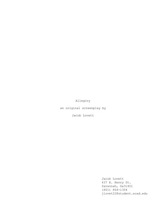 Allegory
an original screenplay by
Jacob Lovett
Jacob Lovett
637 E. Henry St.
Savannah, Ga31401
(401) 864-1304
jlovet22@student.scad.edu
 