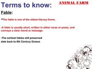 ANIMAL FARM
Terms to know:
Fable:
-The fable is one of the oldest literary forms.
-A fable is usually short, written in either verse or prose, and
conveys a clear moral or message.

-The earliest fables still preserved
date back to 6th Century Greece
 