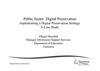 Public Sector Digital Preservation
           Implementing a Digital Preservation Strategy
                         A Case Study

                            Allegra Huxtable
                   Manager Information Support Services
                        Department of Education
                                Tasmania




Department of Education
 