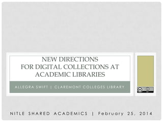 NEW DIRECTIONS
FOR DIGITAL COLLECTIONS AT
ACADEMIC LIBRARIES
ALLEGRA SWIFT | CLAREMONT COLLEGES LIBRARY

NITLE

SHARED

ACADEMICS

|

February

25,

2014

 