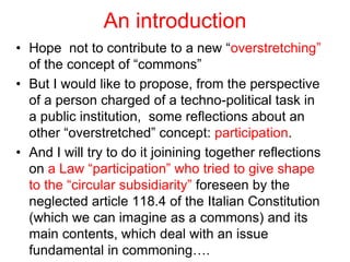 An introduction
• Hope not to contribute to a new “overstretching”
of the concept of “commons”
• But I would like to propose, from the perspective
of a person charged of a techno-political task in
a public institution, some reflections about an
other “overstretched” concept: participation.
• And I will try to do it joinining together reflections
on a Law “participation” who tried to give shape
to the “circular subsidiarity” foreseen by the
neglected article 118.4 of the Italian Constitution
(which we can imagine as a commons) and its
main contents, which deal with an issue
fundamental in commoning….
 