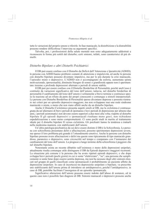 14
Francesca Allegria et al.
tutte le variazioni del proprio umore e riferirle. In fase maniacale, la disinibizione e la distraibilità
possono rendere difficoltosa l’intervista su argomenti specifici.
Talvolta, poi, i professionisti della salute mentale non sono adeguatamente addestrati a
riconoscere le forme più sottili del disturbo; certi sintomi, infatti, sono caratteristici di più di-
sturbi.
Disturbo Bipolare e altri Disturbi Psichiatrici
Il DB può essere confuso con il Disturbo da Deficit dell’Attenzione e Iperattività (ADHD);
le persone con ADHD hanno problemi costanti di attenzione e impulsività, ed anche le persone
con disturbo bipolare possono diventare impulsive, ma per lo più durante la crisi maniacale,
l’episodio misto o depressivo. L’ADHD non è accompagnato da euforia, aumentata spinta
motivazionale, ipersessualità, diminuito bisogno di sonno o grandiosità oppure non è sperimen-
tato insieme a profonde depressioni alternate a periodi di umore stabile.
Il DB può poi essere confuso con il Disturbo Borderline di Personalità, poiché anch’esso è
costituito da variazioni significative del tono dell’umore; tuttavia, nel disturbo borderline di
personalità il cambiamento del tono dell’umore è solitamente a breve termine e costituisce spes-
so la reazione ad un rifiuto da parte dei propri conoscenti o comunque a stimoli interpersonali.
Le persone con Disturbo Borderline di Personalità spesso diventano depresse e possono rientra-
re nei criteri per un episodio depressivo maggiore; ma non sviluppano mai una reale sindrome
maniacale o mista, a meno che non siano affetti anche da un disturbo bipolare.
Anche il Disturbo Ciclotimico presenta aspetti simili al DB, ma la ciclotimia è contrasse-
gnata da un’alternarsi di brevi periodi di ipomania e lievi periodi di depressione per almeno due
anni, i periodi asintomatici non devono essere superiori a due mesi alla volta; rispetto al disturbo
bipolare II gli episodi depressivi e ipomaniacali risultano meno gravi, non richiedono
ospedalizzazione e sono meno compromettenti. Ci sono pochi studi in merito al trattamento
ideale per il disturbo bipolare II versus ciclotimia. Gli psichiatri hanno la tendenza a trattarli
nella medesima maniera, con stabilizzanti dell’umore.
Un’altra patologia psichiatrica da cui deve essere distinto il DB è la Schizofrenia. Le perso-
ne con schizofrenia presentano deliri e allucinazioni, possono sperimentare depressioni severe,
ma spesso il loro problema più grande è l’ottundimento emotivo. Anche le persone con disturbo
bipolare possono avere allucinazioni o deliri ma queste sono tipicamente di tipo maniacale gran-
dioso, paranoico o depressivo, sono circoscritti nel tempo e compaiano con l’instaurarsi dei
cambiamenti del tono dell’umore. La prognosi a lungo termine della schizofrenia è peggiore che
nel disturbo bipolare.
Nonostante esista un recente dibattito sull’esistenza o meno delle depressioni unipolari,
attualmente risulta comunque utile distinguere il DB da Episodi depressivi maggiori ricorrenti.
La situazione più comune è la persona che ha avuto ripetuti episodi depressivi, e che dopo
sviluppa brevi periodi (pochi giorni) in cui si sente “elettrizzato”, “su”; una persona che sempli-
cemente si sente bene dopo essersi sentita depressa, ma non ha nessuno degli altri sintomi elen-
cati nel gruppo di quelli classificati come ipomaniacali è probabilmente un paziente affetto da
depressione unipolare. In caso di incertezza tra depressione unipolare o bipolare, va prescritto
uno stabilizzante dell’umore prima di introdurre un antidepressivo, poiché l’antidepressivo, in
caso di DB, potrebbe facilitare l’insorgenza di un episodio ipomanicale.
Significative alterazioni dell’umore possono essere indotte dall’abuso di sostanze, ed in
questo caso non è possibile fare diagnosi di DB. Sintomi maniacali o depressivi possono anche
 