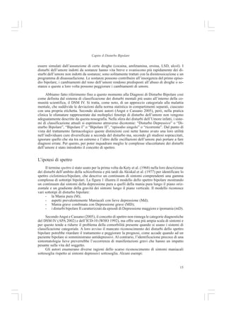 15
Capire il Disturbo Bipolare
essere simulati dall’assunzione di certe droghe (cocaina, amfetamina, eroina, LSD, alcol). I
disturbi dell’umore indotti da sostanze hanno vita breve e svaniscono più rapidamente dei di-
sturbi dell’umore non indotti da sostanze; sono solitamente trattati con la disintossicazione e un
programma di disassuefazione. Le sostanze possono contribuire all’insorgenza del primo episo-
dio bipolare; i cambiamenti del tono dell’umore rendono predisposti all’abuso di droghe o so-
stanze e queste a loro volta possono peggiorare i cambiamenti di umore.
Abbiamo fatto riferimento fino a questo momento alla Diagnosi di Disturbo Bipolare così
come definita dal sistema di classificazione dei disturbi mentali più usato all’interno della co-
munità scientifica, il DSM IV. Si tratta, come noto, di un approccio categoriale alla malattia
mentale, che suddivide le deviazioni dalla norma statistica in compartimenti separati, ciascuno
con una propria etichetta. Secondo alcuni autori (Angst e Cassano 2005), però, nella pratica
clinica le sfumature rappresentate dai molteplici fenotipi di disturbo dell’umore non vengono
adeguatamente descritte da questa nosografia. Nella sfera dei disturbi dell’Umore infatti, i siste-
mi di classificazione attuali si esprimono attraverso dicotomie: “Disturbo Depressivo” o “Di-
sturbo Bipolare”, “Bipolare I” o “Bipolare II”, “episodio singolo” o “ricorrente”. Dal punto di
vista del trattamento farmacologico queste distinzioni così nette hanno avuto una loro utilità
nell’individuare cure diversificate a seconda del disturbo ma, secondo gli studiosi sopraccitati,
ignorare quello che sta tra un estremo e l’altro delle oscillazioni dell’umore può portare a fare
diagnosi errate. Per questo, per poter inquadrare meglio le complesse sfaccettature dei disturbi
dell’umore è stato introdotto il concetto di spettro.
L’ipotesi di spettro
Il termine spettro è stato usato per la prima volta da Kety et al. (1968) nella loro descrizione
dei disturbi dell’ambito della schizofrenia e più tardi da Akiskal et al. (1977) per identificare lo
spettro ciclotimico/bipolare, che descrive un continuum di sintomi comprendenti una gamma
complessa di sottotipi bipolari. La figura 1 illustra il modello dello spettro bipolare mostrando
un continuum dai sintomi della depressione pura a quelli della mania pura lungo il piano oriz-
zontale e un gradiente della gravità dei sintomi lungo il piano verticale. Il modello riconosce
vari sottotipi di disturbo bipolare:
- la Mania pura (M);
- aspetti prevalentemente Maniacali con lieve depressione (Md);
- Mania grave combinata con Depressione grave (MD);
- i disturbi bipolare II caratterizzati da episodi di Depressione maggiore e ipomania (mD).
SecondoAngst e Cassano (2005), il concetto di spettro non rinnega le categorie diagnostiche
del DSM IV (APA 2002) e dell’ICD-10 (WHO 1992), ma offre una più ampia scala di sintomi e
per questo tende a ridurre il problema della comorbilità presente quando si usano i sistemi di
classificazione categoriale. A loro avviso il mancato riconoscimento dei disturbi dello spettro
bipolare potrebbe ritardare il trattamento e peggiorare la prognosi, come accade quando ad un
paziente bipolare si somministrano antidepressivi. Al contrario, l’identificazione precoce di una
sintomatologia lieve preverrebbe l’occorrenza di manifestazioni gravi che hanno un impatto
pesante sulla vita del soggetto.
Gli autori enumerano diverse ragioni dello scarso riconoscimento di sintomi maniacali
sottosoglia rispetto ai sintomi depressivi sottosoglia. Alcuni esempi:
 