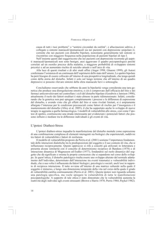 17
Capire il Disturbo Bipolare
Cassano et al. (2004) rilevano inoltre che la distinzione tra bipolare e unipolare è stata messa in
discussione negli ultimi decenni da studi di diversa natura:
- Studi clinici hanno dimostrato che il disturbo bipolare è frequentemente sottodiagnosticato
e scambiato per disturbo depressivo maggiore unipolare, e conseguentemente trattato
farmacologicamente in modo inadeguato (Ghaemi et al. 1999; Ghaemi et al. 2001);
- Studi teoretici mettono in guardia rispetto ai limiti di una diagnosi categoriale di disturbo
bipolare o unipolare (Blacker e Tsuang 1992; Kendler e Gardner 1998);
- Studi epidemiologici supportano un ampliamento dei confini dello spettro bipolare fino ad
includere ipomania, ciclotimia e disturbo bipolare non altrimenti specificato (Angst 1998);
- Studi familiari e genetici indicano che la correlazione familiare del disturbo bipolare e
della depressione grave unipolare è in parte dovuta a cause genetiche (Duffy 2000; McGuffin
e Katz 1989).
La depressione unipolare ricorrente rientra nello spettro bipolare: lo studio di
Cassano et al.
Cassano e collaboratori affermano che esiste un significativo numero di pazienti cosiddetti
unipolari che presenta leggeri sintomi ipomaniacali (2004). Sulla base di questa
concettualizzazione unitaria dei disturbi dell’umore, viene ipotizzato che quasi tutte le depres-
sioni ricorrenti sono in qualche misura bipolari e che il numero di sintomi maniacali/ipomaniacali
è in relazione al numero di sintomi depressivi esperiti nell’arco di vita, ovvero che i sintomi
maniacali/ipomaniacali sono associati ad indicatori di una maggiore gravità della depressione.
Gli studiosi hanno testato queste ipotesi su 223 pazienti con disturbi dell’umore (117 con
depressione unipolare ricorrente e 106 con disturbo bipolare I). Inoltre sono stati reclutati due
gruppi di controllo composti da pazienti ambulatoriali con problemi gastrointestinali e studenti
universitari.
Sia ai gruppi sperimentali che a quelli di controllo è stata somministrata un’intervista clini-
ca strutturata per lo spettro dei Disturbi dell’Umore (The Structured Clinical Interview for the
Spectrum of Mood Disorders, Cassano et al. 1999), strumento che rileva sulla base di item
dicotomici sintomi maniacali e depressivi nell’arco di vita, tratti e stili di vita che caratterizzano
episodi dell’umore sindromici o sottosoglia e aspetti temperamentali legati alla disregolazione
affettiva.
Da questo studio emergono diverse prove significative.
- I sintomi quali ideazione paranoide, allucinazioni uditive e tentativi di suicidio sono signi-
ficativamente più frequenti nel disturbo bipolare rispetto ai pazienti unipolari.
- Esiste una relazione lineare tra il numero di item sui sintomi maniacali/ipomaniacali e il
numero di item depressivi contrassegnati da entrambe le categorie di pazienti. In particola-
re, nei pazienti con depressione unipolare ricorrente, maggiore è il numero di item maniacali/
ipomaniacali contrassegnati, più alta è la probabilità che vengano riportate ideazioni
suicidarie. Quest’ultimo risultato corrobora l’osservazione che la presenza di sintomi
maniacali, benché lievi, possa cambiare uno stato depressivo in uno stato misto e aumenta-
re la probabilità di sintomi psicotici.
- Il numero e la gravità degli aspetti depressivi vissuti dai pazienti sia bipolari che unipolari
sono collegati all’entità dei sintomi maniacali/ipomaniacali sperimentati nell’arco di vita,
quindi una sintomatologia maniacale anche sottosoglia è correlata a depressioni più severe.
- Riferire sintomi di tipo paranoico, come ad esempio “sentire come se gli altri fossero la
 