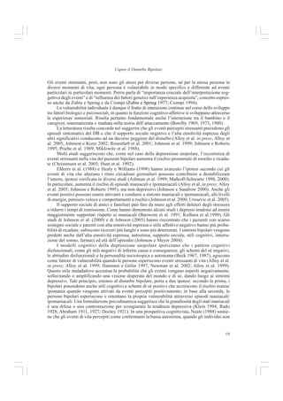 18
Francesca Allegria et al.
causa di tutti i tuoi problemi” o “sentirsi circondati da ostilità”, e allucinazioni uditive, è
collegato a sintomi maniacali/ipomaniacali sia nei pazienti con depressione unipolare ri-
corrente che nei pazienti con disturbo bipolare, nonostante generalmente tali sintomi si
riscontrino con maggiore frequenza nella popolazione di pazienti bipolari di tipo I.
Nell’insieme questi dati suggeriscono che nei pazienti con depressione ricorrente gli aspet-
ti maniacali/ipomanicali non sono benigni, anzi aggravano il quadro psicopatologico perché
correlati ad un esordio precoce della malattia, a maggiore probabilità di sviluppare sintomi
psicotici e ad un aumentato rischio di suicidio attuale e nell’arco di vita.
Alla luce di questi risultati e di altri studi affini (Angst 1998; Ghaemi 1999), gli Autori
confermano l’esistenza di un continuum dell’esprimersi dello stato dell’umore. Lo spettro bipolare
ha però bisogno di essere collocato all’interno di una prospettiva longitudinale, che tenga quindi
conto della storia del disturbo. Infatti è solo sul lungo termine che all’interno di un quadro
depressivo si possono rilevare sintomi della sfera maniacale lievi o sottosoglia.
Concludiamo osservando che sebbene da anni la bipolarità venga considerata una tara ge-
netica che produce una disregolazione emotiva, e ciò è comprovato dall’efficacia del litio e dei
farmaci anticonvulsivanti nel controllare i cicli del disturbo bipolare (Goodwin e Jamison 1990),
attualmente il ruolo dei fattori ereditari è stato almeno in parte ridimensionato. Infatti, conside-
rando che la genetica non può spiegare completamente i processi e le differenze di espressione
del disturbo, e avendo visto che gli effetti del litio si sono rivelati limitati, si è ampiamente
allargato l’interesse per le condizioni psicosociali come fattori di rischio per l’insorgenza e il
mantenimento del disturbo (Alloy et al. 2005); il che ha supportato anche lo sviluppo di nuove
terapie in aggiunta a quella farmacologica. I modelli di vulnerabilità allo stress, così come l’ipo-
tesi di spettro, costituiscono una strada interessante per evidenziare i potenziali fattori che pos-
sono influire e mediare tra le differenze individuali e gli eventi di vita.
L’ipotesi Diathesi-Stress
L’ipotesi diathesi-stress inquadra la manifestazione del disturbo mentale come espressione
di una combinazione complessa di elementi interagenti sia biologici che esperienziali, suddivisi
tra fattori di vulnerabilità e fattori di resilienza.
Il modello di vulnerabilità proposto da Perris et al. (2001) sostiene l’importanza fondamen-
tale delle interazioni dialettiche tra le predisposizioni del soggetto e il suo contesto di vita, che si
influenzano reciprocamente. Questo approccio si rifà a concetti già utilizzati in letteratura e
presenta alcune similarità con il concetto di determinismo reciproco di Bandura (1978) e di
interazione dinamica di Magnusson ed Endler (1977), fondandosi sul ruolo dinamico del sog-
getto che dà significato e orienta le proprie conoscenze che si espandono nel corso dello svilup-
po. In quest’ottica, il disturbo patologico risulta essere uno sviluppo alterato del normale adatta-
mento dell’individuo, determinato dall’interazione tra eventi traumatici e vulnerabilità indivi-
duale, che a sua volta è influenzata da fattori biologici, psicologici e sociali, anch’essi in rappor-
to di reciproca interazione. Il tutto avviene all’interno di una matrice culturale nella quale il
soggetto è immerso, e lungo una dimensione temporale della vita nel corso della quale il grado
di vulnerabilità cambia continuamente (Perris et al. 2001). Questa ipotesi non riguarda soltanto
una patologia specifica, ma vuole spiegare la vulnerabilità di tutte le manifestazioni
psicopatologiche. A supporto di tale ottica è stato dimostrato che la vulnerabilità aumenta la
reattività degli individui agli eventi stressanti (Brown e Harris 1978; Perris 1984; Paykel 1982).
 
