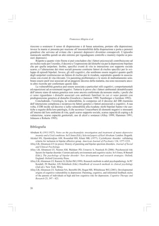 19
Capire il Disturbo Bipolare
Gli eventi stressanti, però, non sono gli stessi per diverse persone, né per la stessa persona in
diversi momenti di vita; ogni persona è vulnerabile in modo specifico e differente ad eventi
particolari in particolari momenti. Perris parla di “importanza cruciale dell’interpretazione sog-
gettiva degli eventi” e di “influenza dei fattori genetici sull’esperienza acquisita”, concetto espres-
so anche da Zubin e Spring e da Ciompi (Zubin e Spring 1977; Ciompi 1994).
La vulnerabilità individuale è dunque il frutto di interazioni continue nel corso dello sviluppo
tra fattori biologici e psicosociali, in quanto le funzioni cognitivo-affettive si sviluppano attraverso
le esperienze sensoriali. Risulta pertanto fondamentale anche l’interazione tra il bambino e il
caregiver, sistematizzata e studiata nella teoria dell’attaccamento (Bowlby 1969, 1973, 1980).
La letteratura risulta concorde nel suggerire che gli eventi percepiti stressanti precedono gli
episodi sintomatici del DB e che il supporto sociale negativo e l’alta emotività espressa degli
altri significativi conducono ad un decorso peggiore del disturbo (Alloy et al. in press; Alloy et
al. 2005; Johnson e Kizer 2002; Rosenfarb et al. 2001; Johnson et al. 1999; Johnson e Roberts
1995; Priebe et al. 1989; Miklowitz et al. 1988).
Molti studi suggeriscono che, come nel caso della depressione unipolare, l’occorrenza di
eventi stressanti nella vita dei pazienti bipolari aumenta il rischio prossimale di esordio e ricadu-
te (Christensen et al. 2003; Hunt et al. 1992).
Ehlerrs et al. (1988) e Healy e Williams (1998) hanno avanzato l’ipotesi secondo cui gli
eventi di vita che alterano i ritmi circadiani giornalieri possono contribuire a destabilizzare
l’umore, ipotesi verificata in diversi studi (Ashman et al. 1999; Malkoff-Schwartz 1998, 2000).
In particolare, aumenta il rischio di episodi maniacali e ipomaniacali (Alloy et al. in press; Alloy
et al. 2005; Johnson e Roberts 1995), ma non depressivi (Johnson e Sandrow 2000). Anche gli
eventi positivi possono essere attivanti e condurre a sintomi maniacali e ipomaniacali, alti livelli
di energia, pensiero veloce e comportamenti a rischio (Johnson et al. 2000; Urosevic et al. 2005).
Il supporto sociale di amici e familiari può fare da muro agli effetti deleteri degli stressors
e ridurre i tempi di remissione. Come hanno dimostrato alcuni studi i depressi tendono ad essere
maggiormente supportati rispetto ai maniacali (Bauwens et al. 1991; Kulhara et al.1999). Gli
studi di Johnson et al. (2000) e di Johnson (2005) hanno riscontrato che i pazienti con scarso
sostegno sociale e parenti con alta emotività espressa o stile affettivo negativo hanno più proba-
bilità di ricadute, subiscono ricoveri più lunghi e sono più deteriorati. I sintomi bipolari vengono
predetti anche dall’alta emotività espressa, autostima, supporto sociale, stili cognitivi, interru-
zione del sonno, farmaci ed età dell’episodio (Johnson e Meyer 2004).
I modelli cognitivi della depressione unipolare ipotizzano che i pattern cognitivi
disfunzionali, come gli stili negativi di inferire cause e conseguenze, gli schemi del sé negativi,
le abitudini disfunzionali e la personalità sociotropica e autonoma (Beck 1967, 1987), agiscono
come fattore di vulnerabilità quando le persone esperiscono eventi stressanti di vita (Alloy et al.
in press; Alloy et al. 1999; Hammen e Gitlin 1997; Newman et al. 2002; Alloy et al. 1999).
Questo stile maladattivo accentua la probabilità che gli eventi vengano esperiti negativamente,
sollecitando o amplificando una visione disperata del mondo e di sé, dando luogo ai sintomi
depressivi. Tale principio, estenso al disturbo bipolare, porta a due ipotesi: secondo la prima, i
bipolari possiedono anche stili cognitivi e schemi di sè positivi che accrescono il rischio mania/
ipomania quando vengono attivati da eventi percepiti positivamente; in base alla seconda, le
persone bipolari esperiscono e ostentano la propria vulnerabilità attraverso episodi maniacali/
ipomaniacali. Una formulazione psicodinamica suggerisce che la grandiosità degli stati maniacali
è una difesa o una controreazione per scongiurare la tendenza depressiva (Klein 1994; Rado
1928; Abraham 1911, 1927; Dooley 1921). In una prospettiva cognitivista, Neale (1988) sostie-
ne che gli eventi di vita percepiti come confermanti la bassa autostima, quando gli individui non
 