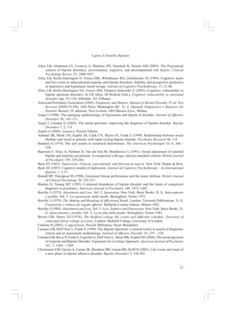 20
Francesca Allegria et al.
riescono a sostenere il senso di disperazione e di bassa autostima, portano alla depressione;
invece la mania si presenta per reazione all’insostenibilità della disperazione e porta a pensieri
grandiosi che servono ad evitare che i pensieri depressivi diventino consapevoli. L’episodio
maniacale sarebbe quindi un atto estremo per riguadagnare controllo e mastery rispetto ai pen-
sieri depressivi.
Rispetto a quanto visto finora si può concludere che i fattori psicosociali contribuiscono ad
un rischio reale per l’esordio, il decorso e l’espressione del disturbo sia per la depressione bipolare
che per quella unipolare. Inoltre, specifici eventi di vita in interazione con supporto sociale
scarso, e l’alterazione dei ritmi sociali possono costituire fattori di rischio specifici per lo svi-
luppo di episodi bipolari. Invece, gli stili cognitivi, che sembrano essere negativi quanto quelli
degli unipolari costituiscono un fattore di rischio per le ricadute, soprattutto quando in associa-
zione con eventi di vita rilevanti. Un parenting problematico e le storie di maltrattamento sem-
brano essere anch’essi associati ad un peggiore decorso della malattia, ma sono necessarie anco-
ra altre ricerche per confermare questo dato.
La vulnerabilità genetica può essere associata a particolari stili cognitivi, comportamentali
ed esposizioni ad avvenimenti negativi. Tuttavia le prove che i fattori ambientali destabilizzanti
dell’umore siano di natura genetica non sono ancora confermate da nessuno studio, i pochi che
ci sono riguardano i disturbi associati con ambienti familiari in cui ci sono parenti con
predisposizione genetica al disturbo (Goodwin e Jamison 1990; Nurnberger e Gershon 1992).
Concludendo, l’eziologia, la vulnerabilità, lo compenso ed il decorso del DB risentono
dell’interazione complessa e reciproca tra fattori genetici e fattori psiosociali e cognitivi. A sua
volta, il DB incide sul decorso e sulla vulnerabilità alla ricaduta: molti bipolari hanno vite cao-
tiche a seguito della loro patologia, il che accresce l’esacerbarsi di elementi negativi e stressanti
all’interno del loro ambiente di vita, quali scarso supporto sociale, scarsa capacità di coping e di
valutazione, scarse capacità genitoriali, uso di alcol e sostanze (Alloy 1999; Hammen 1991;
Johnson e Roberts 1995).
Bibliografia
Abraham K (1911/1927). Notes on the psychoanalytic investigation and treatrnent of manic-depressive
insanity and a Uied conditions. In E Jones (Ed.), Selected papers of Karl Abraham. London: Hogarth.
Akiskal HS, Djenderedjian AM, Rosenthal RH, Khani MK (1977). Cyclothymic disorder: vallidating
criteria for inclusion in bipolar affective group. American Journal of Psychiatry 134, 1277-1233.
Alloy LB, Abramson LY (in press). History of parenting and bipolar spectrum disorders. Journal of Social
and Clinical Psychology.
Alloy LB, Abramson LY, Neeren AM, Walshaw PD, Urosevic S, Nusslock R (2006). Psychosocial risk
factors for bipolar disorder: Current and early environrnent and cognitive styles. In S Jones, R Bentall
(Eds.), The psychology of bipolar disorder: New developments and research strategies. Oxford,
England: Oxford University Press.
Alloy LB, Abramson LY, Raniere D, Dyller IM (1999). Research metbods in adult psychopathology. In PC
Kendall, JN Butcher, GN Holmbeck (Eds.) Handbook of research methods in clinical psychology
(2nd ed.). New York: Wiley.
Alloy LB, Abramson LY, Tashman NA, Berrebbi DS, Hogan ME, Whitehouse WG (2001). Developmental
origins of cognitive vulnerability to depression: Parenting, cognitive, and inferential feedback styles
of the parents of individuals at high and low cognitive risk for depression. Cognitive Therapy and
Research 25, 397 - 423.
 