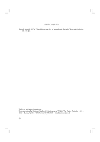 23
Capire il Disturbo Bipolare
papers on objectloss. Essential papers in psychoanalysis, pp. 95-122. New York: State University of
New York Press.
Kulhara P, Basu D, Mattoo SK, Sharan P, Chopra R (1999). Litium prophylaxis of recurrent bipolar affective
disorder: Long-term outcome and its psychosocial correlates. Journal of Affective Disorders 54, 87-
96.
Magnusson D, Endler NS (1977). Interactional psychology: present status and future prospects. In: D
Magnusson, NS Endler (eds.), Personality at the crossroads: current issues in interactional psychology.
Hillsdale, NJ: Lawrence Erlbaum.
Malkoff-Schwartz S, Frank E, Anderson BP, Hlastala SA, Luther LF, Shenill LT (2000). Social rhythm
disruption and stressful life events in the onset of bipolar and unipolar episodes. Psychological Me-
dicine 30, 1005-1010.
Malkoff-Schwartz S, Frank E, Anderson BP, Shenill LT, Siegel L, Patterson D (1998). Stressfullife events
and soci al rhythm disruption in the onset of manic and depressive bipolar episodes: A preliminary
investigation. Archives of General Psychiatry 55, 702-707.
McGuffin P, Katz R (1989). The genetics of depression and manic-depressive disorder. British Journal of
Psychiatry 155, 294-304.
Miklowitz DL, Goldstein ML, Nuechterlein KH, Snyder KS, Mintz L (1988). Family factors and the
course of bipolar affective disorder. Archives of General Psychiatry 45, 225-231.
Neale JM (1988). Defensive function of manic episodes. In: TF Oltmanns, BA Maher (Eds.) Delusional
beliefs (pp. 131- 148). New York: Wiley.
Newman CF, Leahy RL, Beek AT, Reilly-Harrington NA, Gyulai L (2002). Bipolar disorder: A cognitive
therapy approach. Washington, DC: APA Books.
Nurnberger JI, Gershon ES (1992). Genetics. In: Paykel ES (ed) Handbook of Affective Disorders, Second
Edition, pp 131-148. United Kingdom, Churchill Livingstone.
Organizzazione Mondiale della Sanità (1992). The ICD-10 Classification of Mental and Behavioral
Disorders: Clinical Descriptions and Diagnostic Guidelines, 10th revision. Geneva: World Health
Organisation; ed. it. A cura di D Kemali et al., ICD-10. Descrizioni cliniche e direttive diagnostiche.
Sindromi e disturbi psichici e comportamentali. Masson, Milano.
Paykel ES (1982). Life events and early environment. In: ES Paykel (Eds), Handbook of affective disorders.
Guilford press, New York.
Perris C (1984). Life events and depression: Part 2. Results in diagnostic subgroups, and in relation to the
recurrence of depression. Joumal of Affective Disorders 7, 25-36.
Perris C,Arrindell E, Vali dee Ende JV, Knorr L(1986). Perceived depriving parental rearing and depression.
British Journal of Psychiatry 148, 170-175.
Perris C, McGorry PD (2001). Psicoterapia cognitiva dei disturbi psicotici e di personalità. Masson,
Milano.
Priebe S, Wildgrube C, Muller-Oerlinghausen B (1989). Lithium prophylaxis and expressed ernotion.
British Journal of Psychiatry 154, 396-399.
Rado S (1928). The problem of melancholia. International Journal of Psychoanalysis 9, 420-438.
Redfield JK (1995). An Unquiet Mind. A. Knopf, Inc. Tr.it. Una Mente Inquieta, Longanesi  C. 1996.
Rosenfarb IS, Miklowitz DJ, Goldstein MJ, Harmon L, Nuechterlein KH, Rea MM (2001). Family
transactions and relapse in bipolar disorder. Family Process 40, 5-14.
Urosevic S, Abramson LY, Harmon-Jones E, Donovan PM, Van Voorhis LL, Hogan ME (2005). The
Behavioral Approach System B.A.S and bipolar spectrum disorders: Relationship of BAS and
Behavioral Inhibition System (BIS) sensitivities (o bipolar spectrum diagnoses and hypomanic
personality. Motivation and Emotion 30, 2, 143-155.
 