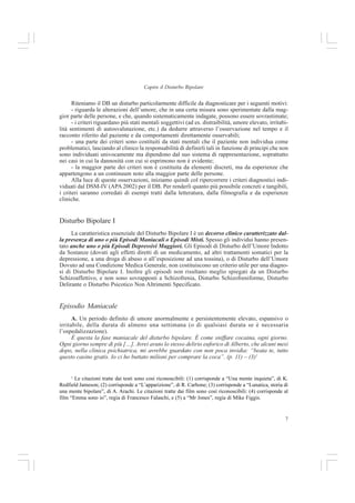 7
Capire il Disturbo Bipolare
Riteniamo il DB un disturbo particolarmente difficile da diagnosticare per i seguenti motivi:
- riguarda le alterazioni dell’umore, che in una certa misura sono sperimentate dalla mag-
gior parte delle persone, e che, quando sistematicamente indagate, possono essere sovrastimate;
- i criteri riguardano più stati mentali soggettivi (ad es. distraibilità, umore elevato, irritabi-
lità sentimenti di autosvalutazione, etc.) da dedurre attraverso l’osservazione nel tempo e il
racconto riferito dal paziente e da comportamenti direttamente osservabili;
- una parte dei criteri sono costituiti da stati mentali che il paziente non individua come
problematici, lasciando al clinico la responsabilità di definirli tali in funzione di principi che non
sono individuati univocamente ma dipendono dal suo sistema di rappresentazione, soprattutto
nei casi in cui la dannosità con cui si esprimono non è evidente;
- la maggior parte dei criteri non è costituita da elementi discreti, ma da esperienze che
appartengono a un continuum noto alla maggior parte delle persone.
Alla luce di queste osservazioni, iniziamo quindi col ripercorrere i criteri diagnostici indi-
viduati dal DSM-IV (APA 2002) per il DB. Per renderli quanto più possibile concreti e tangibili,
i criteri saranno corredati di esempi tratti dalla letteratura, dalla filmografia e da esperienze
cliniche.
Disturbo Bipolare I
La caratteristica essenziale del Disturbo Bipolare I è un decorso clinico caratterizzato dal-
la presenza di uno o più Episodi Maniacali o Episodi Misti. Spesso gli individui hanno presen-
tato anche uno o più Episodi Depressivi Maggiori. Gli Episodi di Disturbo dell’Umore Indotto
da Sostanze (dovuti agli effetti diretti di un medicamento, ad altri trattamenti somatici per la
depressione, a una droga di abuso o all’esposizione ad una tossina), o di Disturbo dell’Umore
Dovuto ad una Condizione Medica Generale, non costituiscono un criterio utile per una diagno-
si di Disturbo Bipolare I. Inoltre gli episodi non risultano meglio spiegati da un Disturbo
Schizoaffettivo, e non sono sovrapposti a Schizofrenia, Disturbo Schizofreniforme, Disturbo
Delirante o Disturbo Psicotico Non Altrimenti Specificato.
Episodio Maniacale
A. Un periodo definito di umore anormalmente e persistentemente elevato, espansivo o
irritabile, della durata di almeno una settimana (o di qualsiasi durata se è necessaria
l’ospedalizzazione).
È questa la fase maniacale del disturbo bipolare. È come sniffare cocaina, ogni giorno.
Ogni giorno sempre di più […]. Avrei avuto lo stesso delirio euforico di Alberto, che alcuni mesi
dopo, nella clinica psichiatrica, mi avrebbe guardato con non poca invidia: “beata te, tutto
questo casino gratis. Io ci ho buttato milioni per comprare la coca”. (p. 11) – (3)1
1
Le citazioni tratte dai testi sono così riconoscibili: (1) corrisponde a “Una mente inquieta”, di K.
Redfield Jameson; (2) corrisponde a “L’apparizione”, di R. Carbone; (3) corrisponde a “Lunatica, storia di
una mente bipolare”, di A. Arachi. Le citazioni tratte dai film sono così riconoscibili: (4) corrisponde al
film “Emma sono io”, regia di Francesco Falaschi, e (5) a “Mr Jones”, regia di Mike Figgis.
 