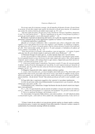 8
Francesca Allegria et al.
Era in uno stato di eccitazione costante, che gli impediva di dormire di notte, di stare fermo
in un posto, di non dire sempre tutto quello che pensava a chi gli stava intorno, di comunicare
una verità che sentiva il dovere di rendere nota a tutti. (p. 37) – (2)
“Hai mai voglia di volare? Di spiccare il volo? Perché no? Trovare l’equilibrio, mantenere
il volo? La senti questa forza?”…“faceva l’equilibrista su un tetto, lo ha portato la polizia, è
arrivato qui molto agitato e aveva allucinazioni auditive” – (5)
B. Durante il periodo di alterazione dell’umore, tre (o più) dei seguenti sintomi sono stati
persistenti e presenti ad un livello significativo (quattro se l’umore è solo irritabile).
1) Autostima ipertrofica o grandiosità.
Quando sei su di giri è fantastico. Idee e sensazioni sono veloci e frequenti come stelle
cadenti e tu le segui finché non ne trovi una migliore e più brillante. La timidezza scompare,
all’improvviso ecco lì i gesti e le parole giuste e hai la certezza di avere il potere di accattivarti
gli altri. Trovi interessante anche chi non lo è. Ti senti sensuale e il desiderio di sedurre ed
essere sedotta è irresistibile. (p. 75) – (1)
“Sono una persona eccezionale, sono grandioso, sono un ragazzino... ve lo giuro, lo giuro
sulla mia vita che avrei diretto meglio io quel pezzo dello stesso Bethoveen” – (5)
2) Diminuito bisogno di sonno (per es., si sente riposato dopo solo 3 ore di sonno).
La mia vita procedeva a ritmo frenetico. Lavoravo tantissimo e non dormivo quasi niente.
La sera quando tornavo a casa, la trovavo in uno stato sempre più caotico: libri, alcuni appena
comprati, sparsi ovunque, abiti ammucchiati in ogni stanza e dappertutto pacchetti ancora in-
cartati e sacchetti ancora pieni. (p.85) – (1)
[…] non avrei sentito sonno o stanchezza. Non potevo sentirli. È come chi, non percependo
il dolore, rischia di morire dissanguato per una ferita. Io sarei sopravvissuta per miracolo al
crollo finale, che mi avrebbe lasciato senza un briciolo di energia. Senza nemmeno la forza di
piangere. (p.12) – (3)
3) Maggiore loquacità del solito, oppure spinta continua a parlare.
[…] ecco, sono cresciuta così…se avessi un figlio, meno male non ce l’ho, meno male, però
mi piacerebbe tanto averlo, però delle volte non lo vorrei, sono molto in conflitto con me stessa,
allora sarei uguale così, non dormirei più la notte, andrei alla neuro io, perché questo bimbino,
questo bimbino, ‘che fai dormi? Dormi? Stai attento perché poi all’asilo ci sono i pedofili, e qui
e là’…2
4) Fuga delle idee o esperienza soggettiva che i pensieri si succedano rapidamente.
Le frasi mi giravano nella testa frammentandosi in proposizioni e poi in parole; alla fine
rimanevano solo suoni. (p.86) – (1)
5) Distraibilità (cioè, l’attenzione è troppo facilmente deviata da stimoli esterni non impor-
tanti o non pertinenti).
Pz: […] Si, è in quel momento che ho pensato di andare a trovare mio marito (al cimitero,
n.d.r.) e… dottore ma chi ha fumato? C’è qualcuno che ha fumato? No, perché io sento tutto sa?
T: Non so se qualcuno ha fumato, ma torniamo a noi e/
Pz: (interrompe il terapeuta) Oddio dottore, sono tutta un dolore…lo vede? Qualcuno fuma
e a me fa male la gola…sento tutto io! Devo andare da x (una figlia) poveretta, è sola, non lo so
2
Il brano è tratto da una seduta in cui una giovane paziente esprime un eloquio rapido e continuo,
con pochissime pause, in questo caso seguendo il tema della maternità. Il discorso è serrato e assume le
caratteristiche di un torrenziale monologo difficile da modulare.
 