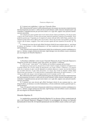 10
Francesca Allegria et al.
C. I sintomi non soddisfano i criteri per l’Episodio Misto.
D. L’alterazione dell’umore è sufficientemente grave da causare una marcata compromissione
del funzionamento lavorativo o delle attività sociali abituali o delle relazioni interpersonali o da
richiedere l’ospedalizzazione per prevenire danni a sé o agli altri, oppure sono presenti manife-
stazioni psicotiche.
Ero rimasta per quasi quattro mesi tra le mura di una clinica psichiatrica. Era da un anno
e mezzo che il mio lavoro e la mia vita avevano smarrito qualsiasi contorno di normalità. Avrei
preferito partire per l’Uganda con il compito di contare tutti gli alberi dello Stato, piuttosto che
rimettere piede nello stesso ufficio dove in un anno e mezzo mi avevano visto gridare e piangere,
svenire, dar di matto, scappare. Dove tutti avevano saputo del mio tentativo di suicidio. (p .79)
– (3)
E. I sintomi non sono dovuti agli effetti fisiologici diretti di una sostanza (per es., una droga
di abuso, un farmaco o altro trattamento) o di una condizione medica generale (per es.,
ipertiroidismo).
Nota. Episodi simil-maniacali chiaramente indotti da un trattamento somatico antidepressivo
(per es., farmaci, terapia elettroconvulsivante, light therapy) non dovrebbero essere considerati
per una diagnosi di Disturbo Bipolare I.
Episodio Misto
A. Risultano soddisfatti i criteri sia per l’Episodio Maniacale che per l’Episodio Depressivo
Maggiore (eccetto per la durata), quasi ogni giorno, per almeno 1 settimana.
[…] Ero in uno “stato misto”. Così almeno mi avrebbero spiegato gli psichiatri.
Ero depressa in quei giorni, ma provavo in tutti i modi a reagire. Scoppiavo all’improvviso
in pianti dirotti che cercavo subito di mascherare con risate visibili e rumorose. È in questo
stato che si mettono in atto i suicidi. Quando sei soltanto depresso ci pensi, ma non hai la forza
per ucciderti davvero. È uno stato pericoloso. Lo stesso che vivono le mamme vittime della
depressione post partum. È lo stato psichico responsabile della morte di molti neonati. […] Io
volevo uccidere me stessa e non mi mancavano certo le energie. (p.45) – (3)
B. L’alterazione dell’umore è sufficientemente grave da causare una marcata compromissione
del funzionamento lavorativo o delle attività sociali abituali o delle relazioni interpersonali, o da
richiedere l’ospedalizzazione per prevenire danni a sé o agli altri, oppure sono presenti manife-
stazioni psicotiche.
C. I sintomi non sono dovuti agli effetti fisiologici diretti di una sostanza (per es., una
droga di abuso, un farmaco o un altro trattamento), o di una condizione medica generale (per es.,
ipertiroidismo).
Nota. Gli episodi simil-misti chiaramente indotti da un trattamento somatico antidepressivo
(per es., farmaci, terapia elettroconvulsivante, light therapy) non dovrebbero essere considerati
per una diagnosi di Disturbo Bipolare I.
Disturbo Bipolare II
La caratteristica essenziale del Disturbo Bipolare II è un decorso clinico caratterizzato da
uno o più Episodi Depressivi Maggiori (Criterio A) accompagnati da almeno un Episodio
Ipomaniacale (Criterio B). Gli Episodi Ipomaniacali non dovrebbero essere confusi con le gior-
 
