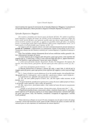 11
Capire il Disturbo Bipolare
nate di eutimia che seguono la remissione da un Episodio Depressivo Maggiore. La presenza di
un Episodio Maniacale o Misto preclude la diagnosi di Disturbo Bipolare II (Criterio C).
Episodio Depressivo Maggiore
Ero esausta e al mattino non riuscivo quasi ad alzarmi dal letto. Per andare in qualsiasi
posto impiegavo il doppio del tempo che sarebbe servito normalmente, indossavo sempre gli
stessi vestiti, perché decidere cosa mettermi sarebbe stato uno sforzo troppo grande. Avevo il
terrore di dover parlare con gli altri, se appena era possibile evitavo gli amici e la mattina
presto o il pomeriggio tardi sedevo nella biblioteca della scuola completamente inerte, con il
cuore morto e il cervello freddo come il marmo. (p.50) – (1)
A. Cinque (o più) dei seguenti sintomi sono stati contemporaneamente presenti durante un
periodo di 2 settimane e rappresentano un cambiamento rispetto al precedente livello di fun-
zionamento; almeno uno dei sintomi è costituito da 1) umore depresso o 2) perdita di interesse o
piacere.
Nota. Non includere sintomi chiaramente dovuti ad una condizione medica generale o de-
liri o allucinazioni incongrui all’umore.
1) Umore depresso per la maggior parte del giorno, quasi ogni giorno, come riportato dal
soggetto (per es., si sente triste o vuoto) o come osservato dagli altri (per es., appare lamentoso).
Nota. Nei bambini e negli adolescenti l’umore può essere irritabile.
[…] Non avevo più niente. Da fare. Da pensare. Da dire. Da immaginare. Da sognare. Da
sperare. Non volevo morire, quel giorno. Ma non sapevo più come si faceva a vivere. (p. 28) –
(3)
“…non riesco ad arginare questa tristezza...” – (5)
2) Marcata diminuzione di interesse o piacere per tutte, o quasi tutte, le attività per la
maggior parte del giorno, quasi ogni giorno (come riportato dal soggetto o come osservato dagli
altri).
Pz: […] non ce la faccio a uscire dottoressa, lo so che sarebbe meglio, che mi farebbe bene.
Ma quando sono lì, e sento questo…non so come dire…questo peso, e penso…non ce la faccio…
T: E quindi non esce. Quando sente questo peso, a cosa pensa?
Pz: Eh…che sono caduto proprio in basso, che…che non voglio vedere nessuno, mi dà
fastidio, ecco.
T: In questi momenti, quando prova questo peso e pensa di essere caduto proprio in basso,
le dà fastidio vedere qualcuno o farsi vedere da qualcuno?
Pz: Hm…non so ecco…forse farmi vedere…cioè, vedere nel senso che non so cosa possono
pensare di me…4
“…quando sei giù diventa tutto lontano, diventa tutto grigio, diventa tutto duro” – (4)
3) Significativa perdita di peso, senza essere a dieta, o aumento di peso (per es., un cambia-
mento superiore al 5% del peso corporeo in un mese) oppure diminuzione o aumento dell’appe-
tito quasi ogni giorno. Nota. Nei bambini, considerare l’incapacità di raggiungere i normali
livelli ponderali.
4
Brano tratto da un colloquio con un pz di 36 anni; il terapeuta cerca di capire il motivo che spinge
il paziente a ritirarsi dall’interazione sociale; spesso nel DB l’imbarazzo per quanto è accaduto nelle fasi
maniacali gioca un ruolo importante nel mantenimento dei sintomi depressivi.
 
