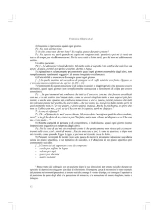 12
Francesca Allegria et al.
4) Insonnia o ipersonnia quasi ogni giorno.
Pz: No, non dormo bene.
T: In che senso non dorme bene? Si sveglia spesso durante la notte?
Pz: No, spesso no, però quando mi capita mi vengono tutti i pensieri e poi mi ci vuole un
sacco di tempo per riaddormentarmi. Poi la sera vado a letto tardi, perché non mi addormento
subito...
Un altro paziente:
Pz: […] e allora vorrei solo dormire. Mi metto sotto le coperte e mi sembra che solo lì ci sia
un po’ di pace, perché non penso a niente, dormo e basta.
5) Agitazione o rallentamento psicomotorio quasi ogni giorno (osservabile dagli altri, non
semplicemente sentimenti soggettivi di essere irrequieto o rallentato).
6) Faticabilità o mancanza di energia quasi ogni giorno.
[…] In quelle mattine mi succedeva di piangere se il caffé solubile era finito. Oppure se
c’era una nuova confezione da aprire. (p.29) – (3)
7) Sentimenti di autosvalutazione o di colpa eccessivi o inappropriati (che possono essere
deliranti), quasi ogni giorno (non semplicemente autoaccusa o sentimenti di colpa per essere
ammalato).
Pz: …In quei momenti mi sembrava che tutti ce l’avessero con me, che fossero arrabbiati
con me, e io mi sentivo così impacciato, come se avessi sbagliato tutto e non sapessi più fare
niente, e anche uno sguardo mi sembrava minaccioso, e avevo paura, perché pensavo che tutti
mi volevano punire per quello che avevo fatto…che poi ora lo so, non avevo fatto niente, però in
quel momento non ce l’avevo chiaro, e avevo paura. (pausa). Anche lo psichiatra, io spero che
non ce l’abbia con me…cioè, se ce l’ha con me lo capisco, però mi dispiace.”
T: A cosa si riferisce?
Pz: Eh…al fatto che lui me l’aveva chiesto. Mi aveva detto ‘mica farai qualche altra cavolata,
vero?’, e io gli ho detto di no, e invece poi l’ho fatta, ma io non volevo, mi dispiace se ce l’ha con
me, ci sto male…”5
8) Ridotta capacità di pensare o di concentrarsi, o indecisione, quasi ogni giorno (come
impressione soggettiva o osservata dagli altri).
Pz: Poi le cose di cui mi sto rendendo conto è che praticamente non riesco più a concen-
trarmi sulle cose, cioè…vuoti di mente…Faccio una cosa e poi, è come se sparisse, e dopo non
mi ricordo, come quando leggo. Leggo, e poi non mi ricordo cosa ho letto...
9) Pensieri ricorrenti di morte (non solo paura di morire), ricorrente ideazione suicidaria
senza un piano specifico, o un tentativo di suicidio, o l’ideazione di un piano specifico per
commettere suicidio.
[…] Cominciai ad appuntare cose da comprare:
- corda per soffitto in legno
- veleno per topi
- gocce per dormire
- nastro isolante
5
Brano tratto dal colloquio con un paziente dopo le sue dimissioni per tentato suicidio durante un
episodio di depressione maggiore con idee di riferimento. Il terapeuta cerca di ricostruire lo stato mentale
del paziente nei momenti precedenti al tentato suicidio; emerge il vissuto di colpa, cui consegue l’aspettativa
di punizione da parte degli altri e la percezione di minaccia, e la sensazione di essere sbagliato, inetto e
indegno.
 