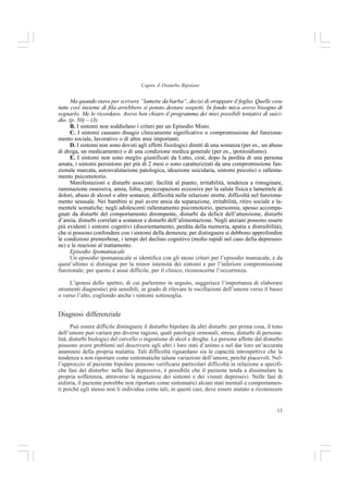 13
Capire il Disturbo Bipolare
Ma quando stavo per scrivere “lamette da barba”, decisi di strappare il foglio. Quelle cose
tutte così insieme di fila avrebbero sì potuto destare sospetti. In fondo mica avevo bisogno di
segnarlo. Me le ricordavo. Avevo ben chiaro il programma dei miei possibili tentativi di suici-
dio. (p. 50) – (3)
B. I sintomi non soddisfano i criteri per un Episodio Misto.
C. I sintomi causano disagio clinicamente significativo o compromissione del funziona-
mento sociale, lavorativo o di altre aree importanti.
D. I sintomi non sono dovuti agli effetti fisiologici diretti di una sostanza (per es., un abuso
di droga, un medicamento) o di una condizione medica generale (per es., ipotiroidismo).
E. I sintomi non sono meglio giustificati da Lutto, cioè, dopo la perdita di una persona
amata, i sintomi persistono per più di 2 mesi o sono caratterizzati da una compromissione fun-
zionale marcata, autosvalutazione patologica, ideazione suicidaria, sintomi psicotici o rallenta-
mento psicomotorio.
Manifestazioni e disturbi associati: facilità al pianto, irritabilità, tendenza a rimuginare,
ruminazione ossessiva, ansia, fobie, preoccupazioni eccessive per la salute fisica e lamentele di
dolori, abuso di alcool o altre sostanze, difficoltà nelle relazioni strette, difficoltà nel funziona-
mento sessuale. Nei bambini si può avere ansia da separazione, irritabilità, ritiro sociale e la-
mentele somatiche; negli adolescenti rallentamento psicomotorio, ipersonnia, spesso accompa-
gnati da disturbi del comportamento dirompente, disturbi da deficit dell’attenzione, disturbi
d’ansia, disturbi correlati a sostanze e disturbi dell’alimentazione. Negli anziani possono essere
più evidenti i sintomi cognitivi (disorientamento, perdita della memoria, apatia e distraibilità),
che si possono confondere con i sintomi della demenza; per distinguere si debbono approfondire
le condizioni premorbose, i tempi del declino cognitivo (molto rapidi nel caso della depressio-
ne) e le reazioni al trattamento.
Episodio Ipomaniacale
Un episodio ipomaniacale si identifica con gli stessi criteri per l’episodio maniacale, e da
quest’ultimo si distingue per la minor intensità dei sintomi e per l’inferiore compromissione
funzionale; per questo è assai difficile, per il clinico, riconoscerne l’occorrenza.
L’ipotesi dello spettro, di cui parleremo in seguito, suggerisce l’importanza di elaborare
strumenti diagnostici più sensibili, in grado di rilevare le oscillazioni dell’umore verso il basso
o verso l’alto, cogliendo anche i sintomi sottosoglia.
Diagnosi differenziale
Può essere difficile distinguere il disturbo bipolare da altri disturbi: per prima cosa, il tono
dell’umore può variare per diverse ragioni, quali patologie ormonali, stress, disturbi di persona-
lità, disturbi biologici del cervello o ingestione di alcol e droghe. Le persone affette dal disturbo
possono avere problemi nel descrivere agli altri i loro stati d’animo e nel dar loro un’accurata
anamnesi della propria malattia. Tali difficoltà riguardano sia le capacità introspettive che la
tendenza a non riportare come sintomatiche talune variazioni dell’umore, perché piacevoli. Nel-
l’approccio al paziente bipolare possono verificarsi particolari difficoltà in relazione a specifi-
che fasi del disturbo: nelle fasi depressive, è possibile che il paziente tenda a dissimulare la
propria sofferenza, attraverso la negazione dei sintomi e dei vissuti depressivi. Nelle fasi di
euforia, il paziente potrebbe non riportare come sintomatici alcuni stati mentali e comportamen-
ti poiché egli stesso non li individua come tali; in questi casi, deve essere aiutato a riconoscere
 