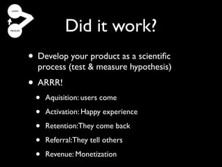 Did it work?
• Most your product as a scientiﬁcthe
  Develop companies get
  process (test & measure hypothesis)
    strategy right, but the
• ARRR!
   implementation wrong
  • Aquisition: users come
 (and don’t realize it).
  • Activation: Happy experience
 •   Retention:They come back

 •   Referral:They tell others

 •   Revenue: Monetization
 