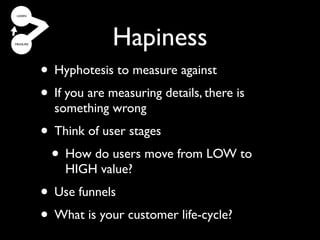 Hapiness
• Most companies get the
  Hyphotesis to measure against
• If strategy right, but the
     you are measuring details, there is
  something wrong
   implementation wrong
• Think of user stages
  • How don’t realize
 (and do users move from LOW toit).
    HIGH value?
• Use funnels
• What is your customer life-cycle?
 