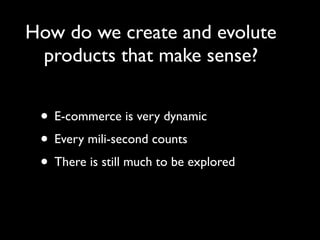 How do we create and evolute
 products that make sense?


 • E-commerce is very dynamic
 • Every mili-second counts
 • There is still much to be explored
 
