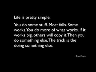 Life is pretty simple:
You do some stuff. Most fails. Some
works.You do more of what works. If it
works big, others will copy it.Then you
do something else. The trick is the
doing something else.

                                 Tom Peters
 