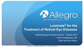Luminate® for the
Treatment of Retinal Eye Diseases
Ophthalmology Innovation Summit – October 2014
Vicken Karageozian, MD
Chief Technical Officer
Copyright 2014 by Allegro Ophthalmics, LLC, All Rights Reserved
 