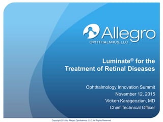 Luminate® for the
Treatment of Retinal Diseases
Ophthalmology Innovation Summit
November 12, 2015
Vicken Karageozian, MD
Chief Technical Officer
Copyright 2015 by Allegro Ophthalmics, LLC, All Rights Reserved
 