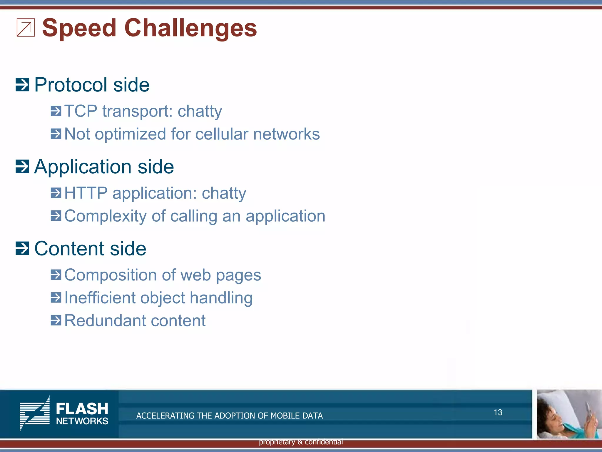 Speed Challenges

Protocol side
   TCP transport: chatty
   Not optimized for cellular networks

Application side
   HTTP application: chatty
   Complexity of calling an application

Content side
   Composition of web pages
   Inefficient object handling
   Redundant content




            ACCELERATING THE ADOPTION OF MOBILE DATA               13


                                      proprietary & confidential
 
