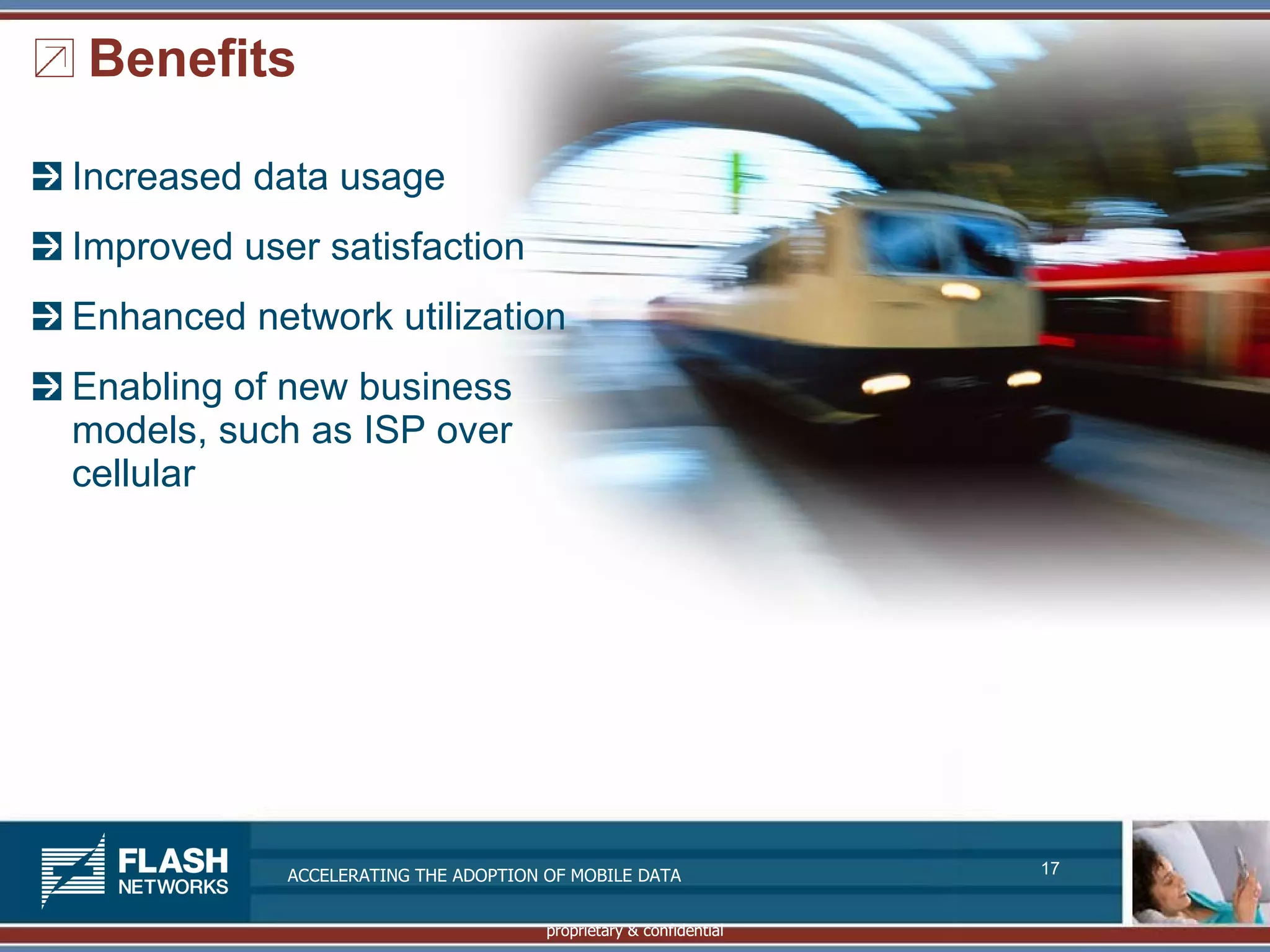 Benefits

Increased data usage
Improved user satisfaction
Enhanced network utilization
Enabling of new business
models, such as ISP over
cellular




            ACCELERATING THE ADOPTION OF MOBILE DATA               17


                                      proprietary & confidential
 