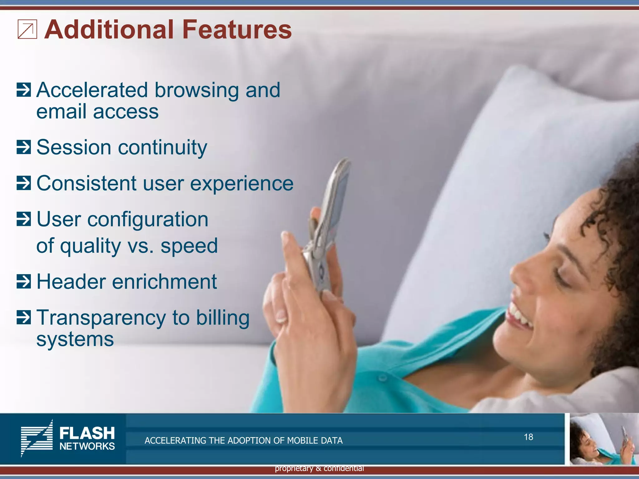 Additional Features

Accelerated browsing and
email access
Session continuity
Consistent user experience
User configuration
of quality vs. speed
Header enrichment
Transparency to billing
systems



           ACCELERATING THE ADOPTION OF MOBILE DATA               18


                                     proprietary & confidential
 