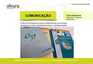 COMUNICAÇÃO                                             Tecser Engenharia
                                                                      Pasta box + Lâminas
                                                                      Segmentos

        Análise da percepção de marca e diagnóstico de comunicação.
        Identidade da marca, identidade de produto, identidade digital e
            editorial.




BRANDING | DESIGN | ENDOMARKETING | COMUNICAÇÃO | WEB | PROMOÇÃO | FEIRAS & EVENTOS
 