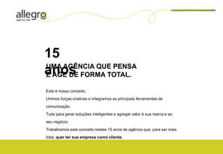 15
UMA AGÊNCIA QUE PENSA
anos FORMA TOTAL.
E AGE DE

Este é nosso conceito.
Unimos forças criativas e integramos as principais ferramentas de
comunicação.
Tudo para gerar soluções inteligentes e agregar valor à sua marca e ao
seu negócio.
Trabalhamos este conceito nestes 15 anos de agência que, para ser mais
total, quer ter sua empresa como cliente.
 