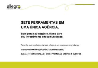 SETE FERRAMENTAS EM
UMA ÚNICA AGÊNCIA.
Bom para seu negócio, ótimo para
seu investimento em comunicação.


Para nós, todo resultado externo é reflexo de um posicionamento interno.

Interno>> BRANDING | DESIGN | ENDOMARKETING

Externo >> COMUNICAÇÃO | WEB | PROMOÇÃO | FEIRAS & EVENTOS
 